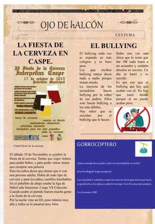 LA FIESTA DE
LA CERVEZA EN
CASPE.
El bullying cada vez
se expande en más
colegios y se hace
peor.
Los que reciben
bullying nunca dicen
nada a nadie porque
tienen miedo.
La mayoría de los
acosadores hacen
bullying por la culpa
de sus padres. Ellos
solo hacen bullying a
los más débiles.
Hay niños que se
suicidan por el
bullying que le hacen.
.
Hubo una vez una
chica que le tenía que
dar 10€ cada lunes a
un acosador y cuidaba
abuelos en secreto. Un
día se hartó y se
suicido.
Es por eso que el
bullying que hay que
acabar con el. No hay
que tener miedo
porque si no puede
acabar peor.
OJO DE hALCÓN
CULTURA
El sábado 19 de Noviembre se celebró la
fiesta de la cerveza. Tenias que coger tickets
para poder beber, y para poder entrar tienes
que comprar una pulsera.
Para los niños dicen que tienen que ir con
una persona adulta. Había de todo tipo de
cerveza y para los niños, castillos hinchables.
En el pabellón de abajo estaba la liga de
fútbol sala femenina: Caspe VS Calaceite.
Cuando acabo el partido fueron mucha gente
a la fiesta de la cerveza.
Por la noche vino un DJ, puso música muy
alta y todos se lo pasaron muy bien.
Cartel fiesta de la cerveza
EL BULLYING
GORROCOPTERO
¿Estascansadodenopodervolar sinnecesidaddeunavión?
¡Puesha llegadoel gorrocoptero!
Conelpodrásir volandoa todoslossitioslo únicoque tienesquehacer
esponérteloenla cabezay saberlomanejar.Conél nuncamásandarás.
Ya a laventa a 50€.
 