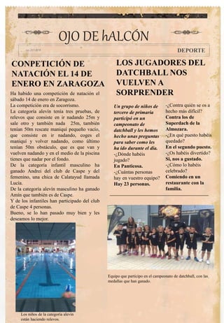 CONPETICIÓN DE
NATACIÓN EL 14 DE
ENERO EN ZARAGOZA
Un grupo de niños de
tercero de primaria
participó en un
campeonato de
datchball y les hemos
hecho unas preguntas
para saber como les
ha ido durante el día.
-¿Dónde habéis
jugado?
En Panticosa.
-¿Cuántas personas
hay en vuestro equipo?
Hay 23 personas.
-¿Contra quién se os a
hecho más difícil?
Contra los de
Superdach de la
Almozara.
-¿En qué puesto habéis
quedado?
En el segundo puesto.
-¿Os habéis divertido?
Si, nos a gustado.
-¿Cómo lo habéis
celebrado?
Comiendo en un
restaurante con la
familia.
OJO DE hALCÓN
DEPORTE
Ha habido una competición de natación el
sábado 14 de enero en Zaragoza.
La competición era de socorrismo.
La categoría alevín tenía tres pruebas, de
relevos que consiste en ir nadando 25m y
sale otro y también nada 25m, también
tenían 50m rescate maniquí pequeño vacío,
que consiste en ir nadando, coges el
maniquí y volver nadando, como último
tenían 50m obstáculo, que es que van y
vuelven nadando y en el medio de la piscina
tienes que nadar por el fondo.
De la categoría infantil masculino ha
ganado Andrei del club de Caspe y del
femenino, una chica de Calatayud llamada
Lucía.
De la categoría alevín masculino ha ganado
Amín que también es de Caspe.
Y de los infantiles han participado del club
de Caspe 4 personas.
Bueno, se lo han pasado muy bien y les
deseamos lo mejor.
Los niños de la categoría alevín
están haciendo relevos.
LOS JUGADORES DEL
DATCHBALL NOS
VUELVEN A
SORPRENDER
Equipo que participo en el campeonato de datchball, con las
medallas que han ganado.
 