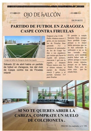 PARTIDO DE FUTBOL EN ZARAGOZA
CASPE CONTRA FIRUELAS
Empezó a las 11:00.
Pablo Abderra marcó 2
goles, en ese momento
los de Firuelas iban
ganando 3-2 y
entonces el entrenador
de los de Caspe les
dijo a sus jugadores
que tenían que hacer la
jugada del portero,
marcaron 1 gol con la
jugada, y después
Mauro marco otro. En
el último minuto, el
equipo de firuelas
marcó 2 goles, y el
partido termino 5-4
para firuelas
El partido a estado
bastante bien, aunque
haya perdido Caspe,
porque a lo mejor
había personas que no
se han esforzado lo
suficiente o no se lo
han tomado muy
enserio, pero también
podría haber sido el
arbitro porque a veces
decía cosas injustas
porque no se habrá
fijado. Pero por lo
resto creo que ha
estado bien.
.
OJO DE hALCÓN
DEPORTE
Sábado 22 de abril había un partido
de futbol en Zaragoza, los del club
de Caspe contra los de Firuelas
infantil
.
Campo de futbol de Zaragoza donde han jugado.
SI NO TE QUIERES ABRIR LA
CABEZA, COMPRATE UN SUELO
DE COLCHONETA .
PRECIO: 2m cuadrados a 11´55€
 