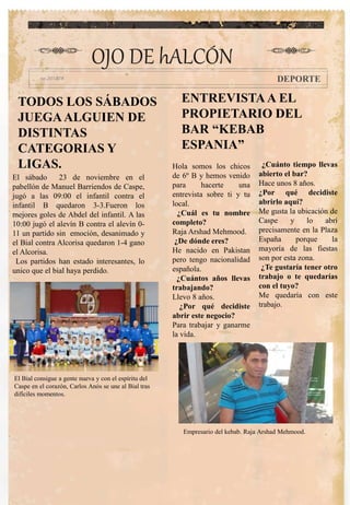 TODOS LOS SÁBADOS
JUEGAALGUIEN DE
DISTINTAS
CATEGORIAS Y
LIGAS. Hola somos los chicos
de 6º B y hemos venido
para hacerte una
entrevista sobre ti y tu
local.
¿Cuál es tu nombre
completo?
Raja Arshad Mehmood.
¿De dónde eres?
He nacido en Pakistan
pero tengo nacionalidad
española.
¿Cuántos años llevas
trabajando?
Llevo 8 años.
¿Por qué decidiste
abrir este negocio?
Para trabajar y ganarme
la vida.
¿Cuánto tiempo llevas
abierto el bar?
Hace unos 8 años.
¿Por qué decidiste
abrirlo aquí?
Me gusta la ubicación de
Caspe y lo abrí
precisamente en la Plaza
España porque la
mayoría de las fiestas
son por esta zona.
¿Te gustaría tener otro
trabajo o te quedarías
con el tuyo?
Me quedaría con este
trabajo.
OJO DE hALCÓN
DEPORTE
El sábado 23 de noviembre en el
pabellón de Manuel Barriendos de Caspe,
jugó a las 09:00 el infantil contra el
infantil B quedaron 3-3.Fueron los
mejores goles de Abdel del infantil. A las
10:00 jugó el alevín B contra el alevín 0-
11 un partido sin emoción, desanimado y
el Bial contra Alcorisa quedaron 1-4 gano
el Alcorisa.
Los partidos han estado interesantes, lo
unico que el bial haya perdido.
El Bial consigue a gente nueva y con el espíritu del
Caspe en el corazón, Carlos Anós se une al Bial tras
difíciles momentos.
ENTREVISTAA EL
PROPIETARIO DEL
BAR “KEBAB
ESPANIA”
Empresario del kebab. Raja Arshad Mehmood.
 