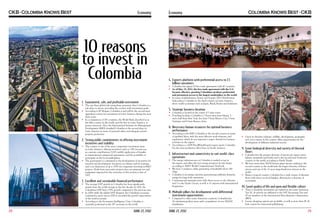 Economy

10 reasons
to invest in
Colombia
1.	 Guaranteed, safe, and profitable investment

	 The top three global risk rating firms guarantee that Colombia is a
safe place to invest, providing the country with investment grade.
	 According to JP Morgan, Colombia is and will be the second most
appealing country for investment in Latin America during the next
three years.
	 In a comparison of 183 countries, the World Bank described us as
the fifth country in the world, and the first in Latin America, to
protect investors. Also, the International Institute for Management
Development (IMD) classified Colombia as the second place in
Latin America in terms of personal safety and adequate private
property protection.

2.	 Strong public commitments in offering investment
incentives and stability

	 The country is one of the most competitive investment areas
in Latin America, offering incentives such as: 15% income tax,
no customs contributions (VAT, tariffs), application of benefits
in international commercial agreements, and the possibility to
participate in the local marketplace.
	 The government is committed to the development of incentives for
research and development: incentives on salaries and for training,
and a tax deduction of up to 175% for companies investing in R&D
projects. Profit from innovative projects does not generate tax and
equipment imported for the execution of this activity is free of
VAT.

3.	 Excellent and sustainable financial performance

	 The average GDP growth in Colombia has been significantly
greater than the world average in the last decade. In 2011, the
Colombian GDP had a 5.9% growth compared to the previous year.
	 In 2009, while the global GDP dropped, the Colombian economy
continued to grow and in 2010 it exceeded the growth expectations
of the world economy.
	 According to the Economist Intelligence Unit, Colombia is
currently positioned as the 28th economy in the world.

28

JUNE 27, 2012

Economy

4.	 Exports platform with preferential access to 1.5
billion consumers

	 Colombia has signed 10 free trade agreements with 47 countries.
	 As of May 15, 2012, the free trade agreement with the U.S.
became effective, granting Colombian products preferential
and permanent access to the largest marketplace in the world.
	 In terms of globalization, Ernest and Young’s 2010 Globalization
Index places Colombia as the third country in Latin America,
above world economies such as Japan, Brazil, Russia and Indonesia.

5.	 Strategic business location

	 Colombia is located in the center of 5 time zones.
	 Traveling by plane, Colombia is 3 hours away from Miami, 5
and a half from New York, less than 5 from Mexico City, 5 from
Santiago, and 6 from Buenos Aires.

6.	Necessary human resources for optimal business
performance

	 According to the IMD, Colombia is the second country in terms
of qualified labor, with the most effective work relations, and
regulations, which do not represent a major obstacle for business
activities in the region.
	 According to a 2009 PriceWaterHouseCoopers report, Colombia
has the most productive labor force in South America.

7.	 Infrastructure and connectivity to suit world-class
operations

	 The energy infrastructure in Colombia is ranked as top in
the region, and offers the best energy prospects for the future,
according to IMD’s World Competitiveness Yearbook.
	 We have 5 undersea cables generating a bandwidth above 550
Gbps.
	 Colombia is an energy exporter, guaranteeing sufficient domestic
energy for large-scale operations.
	 5 international maritime ports with direct access to the Atlantic
and 3 to the Pacific Ocean, as well as 11 airports with international
frequencies.

8.	Multiple pillars for development with differential
investment opportunities

	 Compared to other Latin American countries, Colombia has
10 cities/metropolitan areas with a population of over 500,000
inhabitants.

JUNE 27, 2012

	 Given its diversity (climate, wildlife, development, geography,
etc), every region in the country offers opportunities for the
development of different industrial sectors.

9.	 Great biological diversity and variety of thermal
floors

	 Colombia has the greatest diversity of species per square meter
(plants, mammals and birds), and is the second most biodiverse
country in the world, according to Earth Trends.
	 We have more than 50,000 known plant species, making it the
second country in the world with the largest diversity of flower
species and one of the 12 most mega-biodiverse nations in the
world.
	 Being a tropical country, Colombia has a wide variety of thermal
floors with above sea level heights, allowing for a diversity of
ecosystems.

10. Good quality of life and open and flexible culture

	 Three Colombian universities are ranked in the Latin American
Top 30. 26 schools are affiliated to the SAT Reasoning Test and
19 are members of the International Baccalaureate Organization
(IBO).
	 Luxury shopping options are available, as well as more than 45 18hole courses for year-round golf-playing.

29

 