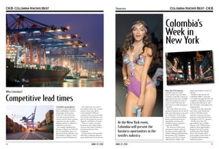 Showcase

Colombia’s
Week in
New York

Competitive lead times
Colombia’s geographical
position is a huge advantage
when establishing a business
relationship. Its proximity
to the U.S., the variety and
vast array of transportation
carriers, and the many sourcing
companies provide excellent
shipping options in addition to
competitive lead times.
For example, shipping from
Shangai to Miami cost US$ 138
per ton and delivery time is 25
days, but from the Atlantic coast
of Colombia to Miami is only 3
days by sea and US$ 46 per ton.

14

The experience, not only of
the industry but of the country’s
logistics chain, also allows
a faster dispatch. Different
companies have set up networks
that operate with efficiency and
speed in the production process,
dispatch, and delivery of goods.
There is a variety of marine
frequencies and a high number
of routes that make Colombia a
strategic partner in terms
of dispatch.
Doing business with providers
with these conditions allow for
great optimization of inventories.

JUNE 27, 2012

At the New York event,
Colombia will present the
business oportunities in the
textiles industry
JUNE 27, 2012

Since the FTA between
Colombia and the United
States recently went into effect,
Colombia would like to show the
opportunities they have available.
They have organized a series of
events in New York that will
show why it is worth investing in
Colombia.
The event will be over a four
day period between the 26 and 29
June, and will present events such
as: a “showcase” of the textile
sector, a business matchmaking
forum, promotional seminars,
supermarket activities and
sampling, and an exploratory
mission for MSMEs.
The showcase of the textile
and apparel industry will start
the many activities which will
include a Business Matchmaking
Forum where 350 Colombian
exporters and 250 U.S. buyers
will attend an exhibit of the

supply opportunities for the U.S.
investor.
Parallel to this, the first 80
Colombian SMEs to enter the
U.S. market through the FTA will
complete an exploratory mission,
in which they will seek to enter
the US market, and perhaps start
doing business.
Tourism is another important
part of the event. During the
week we will hold tourism
seminars to promote the most
attractive tourist destinations in
Colombia to 100 U.S. operators.
Finally, more than 150
supermarkets such as Publix,
Shoprite, S & P, Winn-Dixie,
Sedano’s, Fiesta Supermarket,
Bogopa and A & P in states
including New York, Florida,
Texas, and Georgia, will be
given samples of more than 25
Colombian brands and agroindustrial products.

15

 