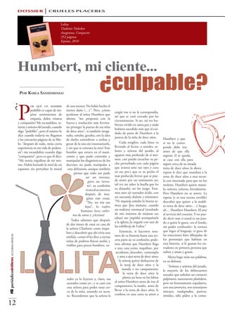 DOSSIER                 CRUELES PLACERES

                                                                            Lolita
                                                                            Vladimir Nabokov
                                                                            Anagrama, Compactos
                                                                            352 páginas
                                                                            España, 2010




                                          Humbert, mi cliente...
                                          						 ¿culpable?
                                           Por Karla Sandomingo

                                 ¿
                                          P
                                                    or qué un hombre            de una menor. No había hecho el
                                                    pedófilo es capaz de ins-   menor daño (…)”. Pero, ¿cómo
                                                                                                                      exigió irse si no le correspondía,
                                                    pirar sentimientos de       perdonar al señor Humbert que
                                                                                                                      así que se casó cercado por las
                                                    empatía, dolor, tristeza    afirma: “me proponía con la
                                                                                                                      circunstancias. Si no, tal vez hu-
                                          y compasión? Me escandalizo, se-      fuerza y resolución más fervien-
                                                                                                                      bieran vivido en santa paz y nada
                                          ñoras y señores del jurado, cuando    tes proteger la pureza de esa niña
                                                                                                                      hubiera sucedido más que el cui-
                                          digo “pedófilo”, pero él mismo lo     de doce años”, si también imagi-
                                                                                                                      dado de parte de Humbert a la
                                          dice cuando todavía no llegamos       naba, soñaba, gozaba, con la idea
                                                                                                                      pureza de la niña de doce años.       Humbert y que
                                          a las cincuenta páginas de su libe-   de darles somníferos a ambas y
                                          lo: “después de todo, tenía cierta    gozar de la una sin traumatizarla,         Cada renglón, cada línea va      si no le corres-
                                          experiencia en mi vida de pedero-     y sin que se enterara la otra? Este   llevando al lector, a ustedes, se-    ponde debe irse
                                          sis”; me escandalizo cuando digo      hombre que estuvo en el mani-         ñores y señoras del jurado, al        antes de que ella
                                          “compasión”, pero es que él dice:     comio y que pudo controlar y          agujero más profundo de sí mis-       regrese; él se queda,
                                          “Me sentía orgulloso de mí mis-       manipular los diagnósticos de los     mos: casi puedo escuchar su pe-       se casa con ella para
                                          mo. Había hurtado la miel de un       doctores no pudo manipular a          cho perturbado con cada página        seguir cerca de su amada
                                          espasmo sin perturbar la moral         esta defensora, aunque también       que avanza ante sus ojos y cava       nena de doce años; la ahora
                                                                                      pienso que todo eso pude        en ese pozo que es su pecho el        esposa le dice que mandará a la
                                                                                                ser un invento,       más profundo fervor que se pue-       nena de doce años a una escue-
                                                                                                 ¿pero un inven-      de sentir por un testimonio así,      la con internado para que no los
                                                                                                 to?, su confesión    tal vez sin saber la huella que les   moleste. Humbert quiere matar-
                                                                                                inmediatamente        va dejando; no los juzgo. Esta-       la, señores, señoras, literalmente.
                                                                                               después de ima-        mos ante un narrador ácido, con       Pero Humbert no se atreve. La
                                                                                                 ginar esas cosas,    un sarcasmo dulzón y tristísimo:      esposa (y es una escena terrible)
                                                                                                 “No, no iría tan     “Ni siquiera soñaba la buena se-      descubre que quiere a la maldi-
                                                                                               lejos”, lo vuelve      ñora que una mañana, cuando           ta nena de doce años… y luego,
                                                                                            humano, loco, enfer-      un malestar estomacal (resultado      ah… Humbert Humbert. El arte
                                                                                     mo de amor y ¿víctima?           de mis intentos de mejorar sus        al servicio del corazón. Y no pue-
                                                                                                                      salsas) me impidió acompañarla        do decir más si usted es un jura-
                                                                                    Todos sabemos que después
                                                                                                                      a la iglesia, la engañé con una de    do a quien le gusta –en el fondo,
                                                                                de dos meses de estar en casa de
                                                                                                                      las tobilleras de Lolita.”            sin poder confesarlo– la tortura
                                                                                la señora Charlotte como inqui-
                                                                                lino y descubrir que ahí vivía una         Entonces, si hacemos resu-       que logra el lenguaje, si goza de
                                                                                                                      men de su historia hasta una ter-     las emociones bien dibujadas de
#12 periódicodelibros LECTURAS CRÍTICAS




                                                                                nínfula –como él les dice a ciertas
                                                                                niñas de poderes físicos sutiles y    cera parte de su confesión, pode-     los personajes que habitan en
                                                                                visibles para pocos hombres, us-      mos afirmar que Humbert llega         esta historia, si le gustan los na-
                                                                                                                      a una casa como inquilino, por        rradores en primera persona que
                                                                                                                       accidente; descubre, contempla       sufren y aman y gozan.
                                                                                                                         y ama a una nena de doce años;         Ahora hago mías sus palabras,
                                                                                                                          la señora quiere deshacerse de    en su defensa:
                                                                                                                           la nena de doce años y la            “Señores y señoras del jurado,
                                                                                                                             manda a un campamento;         la mayoría de los delincuentes
                                                                                                                              la nena de doce años le       sexuales que anhelan un contacto
                                                                                tedes ya lo leyeron y, claro, tan            planta un beso en los labios   palpitante, suavemente plañidero,
                                                                                azorados como yo-, y se casó con      al señor Humbert antes de irse al     pero no forzosamente copulativo,
                                                                                esta señora para poder estar cer-     campamento; la madre, antes de        con una jovencita, son extranjeros
                                                                                ca de la niña, amando en secre-       llevar a la nena de doce años, le     inocuos, inadaptados, pasivos,
                                                                                to. Recordemos que la señora le       confiesa en una carta su amor a       tímidos, sólo piden a la comu-

12
 