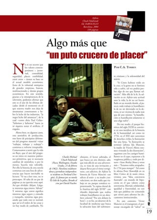 Asfixia
                                                                           Chuck Palahniuk
                                                                          Ed. DeBOLS!LLO
                                                                            Barcelona, 2004
                                                                                330 páginas




                                      Algo más que
                                      “un puto crucero de placer”
N
               o es un secreto que
               los valores contem-                                                                              Por C.A. Torres
               poráneos – juven-
               tud, comodidad,
seguridad, placer, estabilidad,                                                                                 to cristiano y la solemnidad del
entre otros – tienen su base en                                                                                 mártir.
el actual modelo económico,                                                                                         “Si Cristo hubiese reído en
fruto de la voluntad anárquica                                                                                  la cruz, si la gente no se limitara
de grandes empresas, bancos,                                                                                    sólo a sufrir, tal vez podría pro-
multinacionales y demás grupos                                                                                  bar algo de eso que llaman sal-
económicos. En este sentido,                                                                                    vación”. Más allá de la fe, la sal-
gracias a la omnipresencia de la                                                                                vación es en Asfixia una actitud
televisión, podemos afirmar que                                                                                 ante la vida, la de no ser humi-
este es el aire de las últimas dé-                                                                              llado en un mundo donde, al pa-
cadas: desde el momento en el                                                                                   recer, todo trabajo es humillante;
que nuestra madre nos deja de                                                                                   la de no ser derrotado en la de-
amamantar comenzamos a be-                                                                                      rrota, ni ser víctima de nadie más
ber la leche de las industrias, “la                                                                             que de uno mismo: “la humilla-
negra leche del amanecer”, de la                                                                                ción es humillación solamente si
cual –como diría Paul Celán–                                                                                    uno elige sufrir”.
“bebemos y bebemos” hasta ya                                                                                        De este modo, el parque his-
ni siquiera notar el artificio, el                                                                              tórico del siglo XVIII se convier-
engaño.                                                                                                         te en una metáfora de la historia
    Ahora bien, en algunos casos,                                                                               de la humanidad: así como en
esta atmósfera de producción,                                                                                   1734, en el XXI aún carecemos
este furor de psicópatas defenso-                                                                               de derechos civiles, la ilustración
res del progreso material –véase                                                                                fue una farsa, “la ilustración se
“trabajar, trabajar y trabajar”–                                                                                terminó [afirma Ida Mancini,
comienza a volverse irrespirable.                                                                               la madre de Víctor] Ahora esta-
Comenzamos a sentir que la vida                                                                                 mos viviendo la des-ilustración”,
no fluye, que el aire del progre-                                                                               seguimos con los castigos humi-
so no entra en nuestros pulmo-                        Charles Michael    obstante, el lector asfixiado, el      llantes en el cepo, expuestos a la
nes primitivos, que es necesario                    Chuck Palahniuk      que busca un aire distinto, sabe       vergüenza pública y todo por di-
cambiar de atmósfera, o por lo           (Pasco, Washington, Estados     que más allá de ser una adverten-      nero – léase Reality Shows y otros
menos, hacerla más tolerable.
                                                                                                                                                      #12 periódicodelibros LECTURAS CRÍTICAS




                                                Unidos, 21 de febrero    cia, se trata de una invitación a      más – “Estamos todos atrapados.
Por ello la historia de esta novela   de 1962). Novelista estadouni-     dejarse llevar por el ritmo vertigi-   Es 1734 para siempre”. Tal como
comienza con una lista de adver-      dense y periodista independien-    noso, casi adictivo, de Asfixia: la    lo afirma Peter Sloterdijk en su
tencias que hacen inevitable su        te residente en Portland (Ore-    historia de Víctor Mancini –un         libro Crítica de la razón cínica,
lectura: “Si vas a leer esto, no te     gón). Es famoso por su novela    adicto al sexo– y su madre con-        vivimos una “falsa conciencia
preocupes. Al cabo de un par de        El club de la pelea, llevado al   valeciente; un don nadie que tra-      ilustrada”, un mundo de hipo-
páginas ya no querrás estar aquí.             cine por David Fincher.    baja en un parque temático re-         cresía en el que valores como
Así que olvídalo. Aléjate. Lárga-                                        presentando “la espina dorsal de       autonomía, libertad, solidaridad,
te mientras sigas entero. Sálvate”                                       la América del siglo XVIII” –un        igualdad y fraternidad, no son
Y mientras sigas entero significa                                        irlandés deportado que realiza         más que palabras sin contenido
mientras sigas seguro y cómodo                                           trabajos humillantes en un duns-       que sirven para adornar los do-
y tranquilo, mientras sigas pen-                                         boro colonial “Por seis dólares la     cumentos institucionales.
sando que todo esto es normal,                                           hora”– y en fin, un desertor de la         En este contexto, Víctor
que así es el orden de las cosas y                                       facultad de medicina que busca         Mancini es el transgresor, el per-
no hay modo de cambiarlo. No                                             la salvación lejos del sufrimien-      sonaje encargado de “salvar” su

                                                                                                                                                      19
 