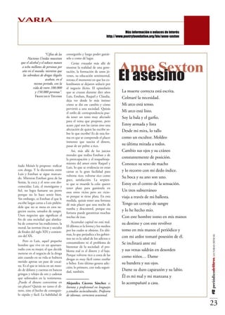 VARIA
                                                                  Más información y enlaces de interés sobre Anne Sexton:
                                                                        http://www.poetryfoundation.org/bio/anne-sexton




                       “Cifras de las   conseguirlo y luego poder gastár-
        Naciones Unidas muestran        selo a como dé lugar.


                                                                                Anne Sexton
  que el alcohol y el tabaco matan          Cartas cruzadas más allá de



                                                                                El asesino
   a ocho millones de personas por      mostrar la realidad de una gene-
   año en el mundo, mientras que        ración, la formación de unos jó-
    las sobredosis de drogas ilegales   venes, su educación sentimental,
                       acaban, en el    retrata el momento en que los co-
              mismo periodo, con la     lombianos se dejaron seducir por
             vida de entre 100.000      el negocio ilícito. El epistolario
              y 150.000 personas”.      que se cruzan durante diez años           La muerte correcta está escrita.
              Francisco Thuomi          Luis, Esteban, Raquel y Claudia,          Colmaré la necesidad.
                                        deja ver desde lo más íntimo
                                        cómo se dio ese cambio y cómo             Mi arco está tenso.
                                        pervirtió a una sociedad. Quizás
                                        el estilo de correspondencia pue-         Mi arco está listo.
                                        da tener un tono muy afectado             Soy la bala y el garfio.
                                        para el tema que propone, pero
                                        acaso ¿qué son las cartas sino una        Estoy armada y lista
                                        afectación de quien las escribe so-       Desde mi mira, lo tallo
                                        bre lo que escribe? Es de esta for-
                                        ma en que se comprende el placer          como un escultor. Moldeo
                                        inmenso que suscita el dinero,
                                        pasar de ser pobre a rico.                su última mirada a todos.
                                            Así, más allá de los juicios          Cambio sus ojos y su cráneo
                                        morales que realiza Esteban y de
                                        la preocupación y el resquebraja-         constantemente de posición.
ñado Moisés le propone: traficar
                                        miento del amor entre Raquel y            Conozco su sexo de macho
                                        Luis, lo que se evidencia en estas
con droga. Y la dicotomía entre         cartas es la gran facilidad para          y lo recorro con mi dedo índice.
Luis y Esteban se sigue marcan-         volverse rico; volverse rico como
do. Mientras Esteban goza de las                                                  Su boca y su ano son uno.
                                        goce, satisfacción. La serpien-
fiestas, la coca y el sexo con des-     te que se muerde la cola: querer          Estoy en el centro de la sensación.
conocidas; Luis, el monógamo y          tener plata para gastársela en
fiel, no logra fumarse un porro         esos otros vicios pero ser vicio-         Un tren subterráneo
porque no lo hace sentir bien.
Sin embargo, es Esteban el que le
                                        so porque se tiene plata. En esta         viaja a través de mi ballesta.
                                        medida, quizás tener una fortuna
escribe largas cartas a Luis pidién-    dé más placer que una noche de            Tengo un cerrojo de sangre
dole que no se meta en esos ne-         rumba y descontrol, porque esa
gocios sucios, untados de sangre.                                                 y lo he hecho mío.
                                        fortuna puede garantizar muchas
Unos negocios que significan el         noches de ésas.                           Con este hombre tomo en mis manos
fin de una sociedad que alardea-
ba de conservar las tradiciones, la         Acumular capital no está mal.         su destino y con este revólver
moral, las normas éticas y sociales     El dilema es la forma y los medios
de finales del siglo XIX y comien-      por los cuales se obtiene. En últi-       tomo en mis manos el periódico y
zos del XX.                             mas, lo que perjudica a los gobier-
                                                                                  con mi ardor tomaré posesión de él.
                                                                                                                            #12 periódicodelibros LECTURAS CRÍTICAS




                                        nos no es la salud de los adictos o
     Pero es Luis, aquel pequeño
hombre que vive en un apartaes-
                                        consumidores ni el problema de            Se inclinará ante mí
                                        bienestar de la sociedad: el pro-
tudio con su mujer, el que decide       blema real es el dinero y el lujo.        y sus venas saldrán en desorden
meterse en el negocio de la droga       Porque volverse rico a costa de las
aún cuando en su vida se hubiera                                                  como niños… Dame
                                        drogas es muy fácil como esnifar
metido apenas un pase de cocaí-         o beber. Esto último genera adic-         su bandera y sus ojos.
na. Es el que se inicia en un mun-      ción; lo primero, con toda seguri-
do de dólares y cuentas en bancos       dad, también.                             Dame su duro caparazón y su labio.
gringos y relojes de oro y cadenas
que sobresalen en la vestimenta.                                                  Él es mi mal y mi manzana y
¿Puede el dinero convertirse en         Alejandra Cáceres Sánchez es              lo acompañaré a casa.
un placer? Quizás no tanto el di-       literata y profesional en lenguajes
nero, sino el hecho de conseguir-       y estudios socioculturales. Profesora
lo rápido y fácil. La habilidad de      de idiomas, correctora ocasional.

                                                                                                                            23
 