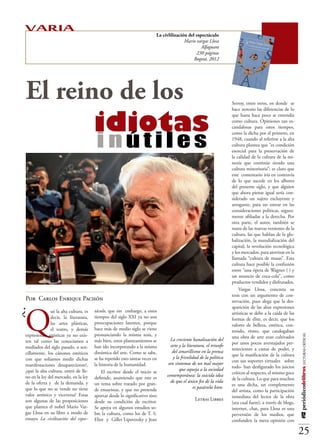 VARIA                                                                    La civlilización del espectáculo
                                                                                        Mario vargas Llosa
                                                                                                 Alfaguara
                                                                                              230 páginas
                                                                                             Bogotá, 2012




El reino de los 		                                                                                                  Serroy, entre otros, en donde se




			 idiotas
                                                                                                                    hace notorio las diferencias de lo
                                                                                                                    que hasta hace poco se entendía
                                                                                                                    como cultura. Opiniones tan es-




                                        inútiles
                                                                                                                    candalosas para estos tiempos,
                                                                                                                    como la dicha por el primero, en
                                                                                                                    1948, cuando al referirse a la alta
                                                                                                                    cultura plantea que “es condición
                                                                                                                    esencial para la preservación de
                                                                                                                    la calidad de la cultura de la mi-
                                                                                                                    noría que continúe siendo una
                                                                                                                    cultura minoritaria”; es claro que
                                                                                                                    este comentario iría en contravía
                                                                                                                    de lo que sucede en los albores
                                                                                                                    del presente siglo, y que alguien
                                                                                                                    que ahora piense igual sería con-
                                                                                                                    siderado un sujeto excluyente y
                                                                                                                    arrogante, para no entrar en las
                                                                                                                    consideraciones políticas, segura-
                                                                                                                    mente afiliadas a la derecha. Por
                                                                                                                    otra parte, el autor, también se
                                                                                                                    nutre de las nuevas versiones de la
                                                                                                                    cultura, las que hablan de la glo-
                                                                                                                    balización, la mundialización del
                                                                                                                    capital, la revolución tecnológica
                                                                                                                    y los mercados, para aterrizar en la
                                                                                                                    llamada “cultura de masas”. Esta
                                                                                                                    cultura hace posible la confusión
                                                                                                                    entre “una ópera de Wagner (…) y
                                                                                                                    un anuncio de coca-cola”, como
                                                                                                                    productos vendidos y disfrutados.
                                                                                                                        Vargas Llosa, concreta su
                                                                                                                    tesis con un argumento de con-
Por Carlos Enrique Pachón                                                                                           servación, pues alega que la des-

¿
Q
                                                                                                                    aparición de las altas expresiones
              ué la alta cultura, es   táculo, que sin embargo, a estos                                             artísticas se debe a la caída de las
              decir, la literatura,    tiempos del siglo XXI ya no son                                              formas de élite, es decir, que los
              las artes plásticas,     preocupaciones latentes, porque                                              valores de belleza, estética, con-
              el teatro, y demás       hace más de medio siglo se viene                                             tenido, ritmo, que catalogaban
expresiones artísticas ya no exis-     pronunciando la misma tesis, y
                                                                                                                                                           #12 periódicodelibros LECTURAS CRÍTICAS




                                                                                                                    una obra de arte eran cultivados
ten tal como las conocíamos a          más bien, estos planteamientos se       “La creciente banalización del
                                                                                                                    por unos pocos aventajados per-
mediados del siglo pasado, o sen-      han ido incorporando a la misma           arte y la literatura, el triunfo
                                                                                                                    tenecientes a castas de poder, y
cillamente, los cánones estéticos      dinámica del arte. Como se sabe,           del amarillismo en la prensa
                                                                                                                    que la masificación de la cultura
con que solíamos medir dichas          se ha repetido esto tantas veces en        y la frivolidad de la política
                                                                                                                    con sus soportes virtuales –sobre
manifestaciones desaparecieron?,       la historia de la humanidad.            son síntomas de un mal mayor
                                                                                                                    todo- han desfigurado los juicios
¿qué la alta cultura, entró de lle-        El escritor desde el inicio se             que aqueja a la sociedad
                                                                                                                    críticos al respecto, el mismo goce
no en la ley del mercado, en la ley    defiende, asumiendo que este es        contemporánea: la suicida idea
                                                                                                                    de la cultura. Lo que para muchos
de la oferta y de la demanda, y        un tema sobre tratado por gran-           de que el único fin de la vida
                                                                                                                    es una dicha, un complemento
que lo que no se vende no tiene        de ensayistas, y que no pretende                       es pasársela bien”.
                                                                                                                    del artista, como la participación
valor artístico y viceversa? Estas     aportar desde lo significativo sino                                          inmediata del lector de la obra
son algunas de las proposiciones       desde su condición de escritor.                         Letras Libres
                                                                                                                    (sea cual fuere), a través de blogs,
que plantea el nobel Mario Var-        Se apoya en algunos estudios so-                                             internet, chat, para Llosa es una
gas Llosa en su libro a modo de        bre la cultura, como los de T. S.                                            perversión de los medios, que
ensayo La civilización del espec-      Eliot y Gilles Lipovetsky y Jean                                             confunden la mera opinión con

                                                                                                                                                           25
 
