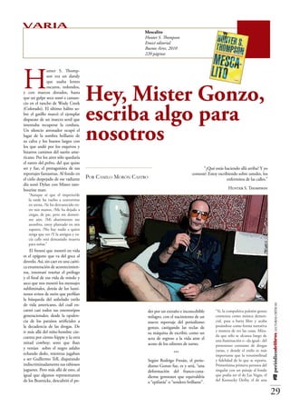 VARIA                                                       Mescalito
                                                            Hunter S. Thompson
                                                            Emecé editorial
                                                            Buenos Aires, 2010
                                                            220 páginas




H
               unter S. Thomp-
               son era un dandy
               que usaba lentes


                                       Hey, Mister Gonzo,
               oscuros, redondos,
y con marcos dorados, hasta
que un golpe seco sonó a cansan-



                                       escriba algo para
cio en el rancho de Wody Creek
(Colorado). El último hálito so-
bre el gatillo marcó el ejemplar
disparate de un insecto senil que



                                       nosotros
intentaba recuperar la cordura.
Un silencio atronador ocupó el
lugar de la sombra brillante de
su calva y los huesos largos con
los que andó por los esquivos y
bizarros caminos del sueño ame-
ricano. Por los aires sólo quedaría
el rastro del polvo, del que quiso
ser y fue, el protagonista de sus                                                              “¿Qué estás haciendo allá arriba? Y yo
reportajes fantasmas. Al fondo en                                                       contesté: Estoy escribiendo sobre ustedes, los
el cielo despejado de ese radiante     Por Camilo Morón Castro                                               enfermitos de las calles.”
día sonó Dylan con Mister tam-
bourine man:                                                                                                  Hunter S. Thompson
   “Aunque sé que el imperio/de
   la tarde ha vuelto a convertirse
   en arena, /Se ha desvanecido en-
   tre mis manos, /Me ha dejado a
   ciegas, de pie, pero sin dormir-
   me aún. /Mi abatimiento me
   asombra, estoy plantado en mis
   zapatos, /No hay nadie a quien
   tenga que ver /Y la antigua y va-
   cía calle está demasiado muerta
   para soñar.”
    El frenesí que mostró en vida
es el epígono que va del goce al
desvelo. Así, sin caer en una caóti-
ca enumeración de acontecimien-
tos, intentaré reseñar el prólogo
y el final de esa vida de miedo y
asco que nos mostró los mensajes
subliminales, detrás de los lumi-
nosos avisos de neón que perfilan
la búsqueda del anhelado estilo
de vida americano, del cuál en-
                                                                                                                                          #12 periódicodelibros LECTURAS CRÍTICAS




carnó casi todos sus estereotipos                            der por un extraño e inconcebible        “Sí, la compulsiva pulsión gonzo
generacionales; desde la opulen-                             milagro, con el nacimiento de un         comienza como música demen-
cia de los paraísos artificiales a                           nuevo reportaje del periodismo           cial, pasa a barra libre y acaba
la decadencia de las drogas. De                              gonzo, castigando las teclas de          posándose como forma narrativa
ir más allá del niño-hombre cin-                                                                      y manera de ver las cosas. Mira-
                                                             su máquina de escribir, como un
cuenta por ciento hippie y la otra                                                                    da que sólo se alcanza luego de
                                                             acto de regreso a la vida ante el        una iluminación o –da igual– del
mitad cowboy; seres que iban                                 acoso de los editores de turno.          portentoso consumo de drogas
y venían sobre el negro asfalto
                                                                                                      varias, y donde el estilo es más
echando dedo, mientras jugaban                                              ***
                                                                                                      importante que la verosimilitud
a ser Guillermo Tell, disparando                             Según Rodrigo Fresán, el perio-          y fidelidad de lo que se reporta.
indiscriminadamente sus rabiosos                             dismo Gonzo fue, es y será, “una         Primerísima primera persona del
juguetes. Pero más allá de esto, al                          deformación del franco-cana-             singular con un paisaje al fondo
igual que algunos representantes                             diense gonzeaux que equivaldría          que podía ser el de Las Vegas, el
de los Beatnicks, descubrió el po-                                                                    del Kentucky Derby, el de una
                                                             a “epifanía” o “sendero brillante”.

                                                                                                                                          29
 