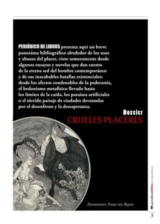 Última



 Periódico de Libros presenta aquí un breve
 panoráma bibliográfico alrededor de los usos
 y abusos del placer, visto someramente desde
 algunos ensayos y novelas que dan cuenta
 de la eterna sed del hombre contemporáneo
 y de sus inacabables batallas existenciales:
 desde los afectos condenables de la pederastía,
 el hedonismo metafísico llevado hasta
 los límites de la caída, los paraísos artificiales
 o el tórrido paisaje de ciudades devastadas
 por el desenfreno y la desesperanza.
                                                             Dossier
                           CRUELES PLACERES

                                                                       #12 periódicodelibros LECTURAS CRÍTICAS




                                     Ilustraciones: Franz von Bayros

                                                                            3
 