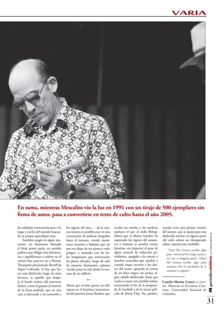 VARIA




En suma, mientras Mescalito vio la luz en 1991 con un tiraje de 500 ejemplares sin
firma de autor, pasa a convertirse en texto de culto hasta el año 2005.

los soldados norteamericanos a lo    los rigores del asco… de la mis-       tocaba sin rumbo y sin sombras       seando (con una pésima versión
largo y ancho del mundo buscan-      ma manera es posible estar en una      tutelares el jazz al estilo Bebop.   del asunto, que se ajusta para esta
                                                                                                                                                       #12 periódicodelibros LECTURAS CRÍTICAS




do su propio apocalipsis now.        convención de policías drogados        Ahora que el último hombre ha        deslucida reseña) en alguna parte
    También surgió en algún mo-      hasta el tuétano, viendo mons-         soportado los rigores del amane-     del cielo celeste un desesperado
mento un fenómeno llamado            truos risueños y babosos que no        cer y mañana se pondrá contar        editor repetirá este estribillo:
el freak power party, un partido     por eso dejan de ser ajenos a todo     historias, sin importar el peso de
                                                                                                                     “¡Hey! Mr. Gonzo, escriba algo
político que obligó a los demócra-   peligro, o soñando con las ba-         algún manual de redacción pe-
                                                                                                                    para nosotros/No tengo sueño y
tas y republicanos a subirse en el   las imaginarias que atravesarían       riodístico, apegado a los pocos o
                                                                                                                    no voy a ninguna parte. /¡Hey!
mismo bus, para no ver a Hunter      las placas oficiales, luego de salir   muchos recuerdos que queden y
                                                                                                                    Mr. Gonzo, escriba algo para
Thompson proclamado Sheriff de       de nuestros humeantes cañones          cuando toque recurrir a los dio-
                                                                                                                    nosotros /En el cascabeleo de la
Aspen Colorado. Si hay que ha-       viendo pasar la vida desde la ven-     ses del ocaso, apeando al centro
                                                                                                                    mañana te seguiré.”
cer una distinción luego de estas    tana de un edificio.                   de un hoyo negro, sin jockey al-
lecturas, es aquella que despe-                                             gún caballo desbocado, hasta que
ja el fondo mismo del american                        ***                   vuelva a sonar otro pérfido balazo   Camilo Morón Castro es escri-
dream, como el gusano al interior    Ahora que el mito gonzo no sólo        anunciando el fin de la tempora-     tor. Maestría en Escrituras Crea-
de la fruta podrida, que en este     reposa en el frenético instrumen-      da de football o de la nueva pelí-   tivas, Universidad Nacional de
caso es devorado y no sometido a     tal del pianista James Booker, que     cula de Jhony Dep. Así, parafra-     Colombia.

                                                                                                                                                       31
 