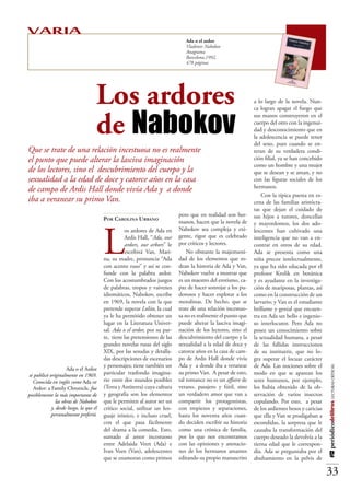 VARIA
                                                                          Ada o el ardor
                                                                          Vladimir Nabokov
                                                                          Anagrama
                                                                          Barcelona,1992,
                                                                          478 páginas




                               Los ardores                                                               a lo largo de la novela. Nun-




                               de Nabokov
                                                                                                         ca logran apagar el fuego que
                                                                                                         sus manos construyeron en el
                                                                                                         cuerpo del otro con la ingenui-
                                                                                                         dad y desconocimiento que en
                                                                                                         la adolescencia se puede tener
                                                                                                         del sexo, pues cuando se en-
Que se trate de una relación incestuosa no es realmente                                                  teran de su verdadera condi-
el punto que puede alterar la lasciva imaginación                                                        ción filial, ya se han concebido
                                                                                                         como un hombre y una mujer
de los lectores, sino el descubrimiento del cuerpo y la                                                  que se desean y se aman, y no
sexualidad a la edad de doce y catorce años en la casa                                                   con las figuras sociales de los
                                                                                                         hermanos.
de campo de Ardis Hall donde vivía Ada y a donde
                                                                                                             Con la típica puesta en es-
iba a veranear su primo Van.                                                                             cena de las familias aristócra-
                                                                                                         tas que dejan el cuidado de
                                                                       pero que en realidad son her-     sus hijos a tutores, doncellas
                                   Por Carolina Urbano
                                                                       manos, hacen que la novela de




                                   L
                                                                                                         y mayordomos, los dos ado-
                                             os ardores de Ada en      Nabokov sea compleja y exi-       lescentes han cultivado una
                                             Ardis Hall, “Ada, our     gente, rigor que es celebrado     inteligencia que no van a en-
                                             ardors, our arbors” le    por críticos y lectores.          contrar en otros de su edad.
                                             escribirá Van. Mari-          No obstante la majestuosi-    Ada se presenta como una
                                   na, su madre, pronuncia “Ada        dad de los elementos que ro-      niña precoz intelectualmente,
                                   con acento ruso” y así se con-      dean la historia de Ada y Van,    ya que ha sido educada por el
                                   funde con la palabra ardor.         Nabokov vuelve a mostrar que      profesor Krolik en botánica
                                   Con los acostumbrados juegos        es un maestro del erotismo, ca-   y es ayudante en la investiga-
                                   de palabras, tropos y vaivenes      paz de hacer sonrojar a los pu-   ción de mariposas, plantas, así
                                   idiomáticos, Nabokov, escribe       dorosos y hacer explotar a los    como en la construcción de un
                                   en 1969, la novela con la que       moralistas. De hecho, que se      larvario; y Van es el estudiante
                                   pretende superar Lolita, la cual    trate de una relación incestuo-   brillante y genial que encuen-
                                   ya le ha permitido obtener un       sa no es realmente el punto que   tra en Ada un bello e ingenio-
                                   lugar en la Literatura Univer-      puede alterar la lasciva imagi-   so interlocutor. Pero Ada no
                                   sal. Ada o el ardor, por su par-    nación de los lectores, sino el   posee un conocimiento sobre
                                   te, tiene las pretensiones de las   descubrimiento del cuerpo y la    la sexualidad humana, a pesar
                                   grandes novelas rusas del siglo     sexualidad a la edad de doce y    de las fallidas instrucciones
                                   XIX, por las sesudas y detalla-     catorce años en la casa de cam-   de su institutriz, que no lo-
                                   das descripciones de escenarios     po de Ardis Hall donde vivía      gra superar el locuaz carácter
                                   y personajes; tiene también un      Ada y a donde iba a veranear      de Ada. Las nociones sobre el
                                                                                                                                             #12 periódicodelibros LECTURAS CRÍTICAS




                 Ada o el Ardor
        se publicó originalmente   particular trasfondo imagina-       su primo Van. A pesar de esto,    modo en que se aparean los
    en 1969. Conocida en inglés    rio entre dos mundos posibles       tal romance no es un affaire de   seres humanos, por ejemplo,
  como Ada or Ardor: a Family      (Terra y Antiterra) cuya cultura    verano, pasajero y fútil, sino    los había obtenido de la ob-
    Chronicle, fue posiblemente    y geografía son los elementos       un verdadero amor que van a       servación de varios insectos
  la más importante de las obras   que le permiten al autor ser un     compartir los protagonistas,      copulando. Por esto, a pesar
      de Nabokov y, desde luego,   crítico social, utilizar un len-    con tropiezos y separaciones,     de los ardientes besos y caricias
         la que él personalmente   guaje irónico, e incluso cruel,     hasta los noventa años cuan-      que ella y Van se prodigaban a
            tuvo como preferida.   con el que pasa fácilmente          do deciden escribir su historia   escondidas, la sorpresa que le
                                   del drama a la comedia. Esto,       como una crónica de familia,      causaba la transformación del
                                   sumado al amor incestuoso           por lo que nos encontramos        cuerpo deseado la devolvía a la
                                   entre Adelaida Veen (Ada) e         con las opiniones y anotacio-     tierna edad que le correspon-
                                   Ivan Veen (Van), adolescentes       nes de los hermanos amantes       día. Ada se preguntaba por el
                                   que se enamoran como primos         editando su propio manuscrito     abultamiento en la pelvis de

                                                                                                                                             33
 