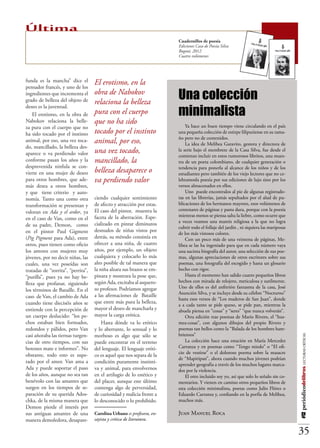 Última
                                                                        Cuadernillos de poesía
                                                                        Ediciones Casa de Poesía Silva
                                                                        Bogotá, 2012
                                                                        Cuatro volúmenes




funda es la mancha” dice el         El erotismo, en la
                                                                        Una colección
pensador francés, y uno de los
ingredientes que incrementa el      obra de Nabokov
grado de belleza del objeto de      relaciona la belleza
                                                                        minimalista
deseo es la juventud.
    El erotismo, en la obra de      pura con el cuerpo
Nabokov relaciona la belle-         que no ha sido                          Ya hace un buen tiempo viene circulando en el país
za pura con el cuerpo que no
ha sido tocado por el instinto      tocado por el instinto              una pequeña colección de estirpe liliputiense en su tama-
                                                                        ño pero no de contenidos.
animal, por eso, una vez toca-      animal, por eso,                        La idea de Melibea Garavito, gestora y directora de
do, mancillado, la belleza des-
aparece o va perdiendo valor        una vez tocado,                     la serie bajo el membrete de la Casa Silva, fue desde el
                                                                        comienzo incluir en estos rumorosos libritos, una mues-
conforme pasan los años y la        mancillado, la                      tra de un poeta colombiano, de cualquier generación o
desprevenida ninfula se con-                                            tendencia para ponerla al alcance de los niños y de los
vierte en una mujer de deseo        belleza desaparece o                estudiantes pero también de los viejo lectores que no ce-
para otros hombres, que ade-        va perdiendo valor                  lebramosla poesía por sus ediciones de lujo sino por los
más desea a otros hombres,                                              versos almacenados en ellos.
y que tiene criterio y auto-                                                Uno puede encontralos al pie de algunas registrado-
nomía. Tanto una como otra          ciendo cualquier sentimiento        ras en las librerías, jamás sepultados por el alud de pu-
transformación se presentan y       de afecto y atracción por estas.    blicaciones de los hermanos mayores, esos volúmenes de
                                    El caso del pintor, muestra la      centenares de páginas y pasta dura, porque con la poesía
valoran en Ada y el ardor, ya
                                    faceta de la aberración. Espe-      mientras menos se piensa salta la liebre, como ocurre que
en el caso de Van, como en el
                                                                        a veces veamos una mantis religiosa a la que no logra
de su padre, Demon, como            cializado en pintar diminutos
                                                                        cubrir todo el follaje del jardín , ni siquiera las mariposas
en el pintor Paul Gigment           desnudos de niñas vistos por
                                                                        de los más vistosos colores.
(Pig Pigment para Ada), entre       detrás, su método consistía en          Con un poco más de una veintena de páginas, Me-
otros, pues tienen como oficio      ofrecer a una niña, de cuatro       libea se las ha ingeniado para que en cada número vaya
los amores con mujeres muy          años, por ejemplo, un objeto        una sucinta biografía del autor, una selección de sus poe-
jóvenes, por no decir niñas, las    cualquiera y colocarlo lo más       mas, algunas apreciaciones de otros escritores sobre sus
cuales, una vez poseídas son        alto posible de tal manera que      poemas, una fotografía del escogido y hasta un glosario
tratadas de “zorrita”, “perrita”,   la niña alzara sus brazos se em-    hecho con rigor.
“putilla”, pues ya no hay be-       pinara y mostrara la pose que,          Hasta el momento han salido cuatro pequeños libros
                                    según Ada, excitaba al asquero-     hechos con mirada de relojero, meticulosa y sutilmente.
lleza que profanar, siguiendo
                                    so profesor. Podríamos agregar      Uno de ellos es del anfitrión fantasma de la casa, José
los términos de Bataille. En el
                                                                        Asunción Silva, y se incluye desde su célebre “Nocturno”
caso de Van, el cambio de Ada       a las afirmaciones de Bataille
                                                                        hasta esos versos de “Los maderos de San Juan”, donde
cuando tiene dieciséis años se      que entre más pura la belleza,
                                                                        a a cada tanto se pide queso, se pide pan, mientras la
entiende con la percepción de       mayor el deseo de mancharla y       abuela piensa en “cosas” y “seres” “que nunca volverán”.
un cuerpo deslucido: “los pe-       mayor la carga erótica.                 Otra edición trae poemas de Mario Rivero, el “hus-
chos estaban bien formados,             Hasta dónde va lo erótico       mea-cosas”, con algunos dibujos del propio Rivero y
redondos y pálidos, pero Van        y lo aberrante, lo sensual y lo     poemas tan bellos como la “Balada de los hombres ham-
casi añoraba las tiernas turgen-    morboso es algo que sólo se         brientos”
                                                                                                                                        #12 periódicodelibros LECTURAS CRÍTICAS




cias de otro tiempos, con sus       puede encontrar en el terreno           La colección hace una estación en María Mercedes
botones mate e informes”. No        del lenguaje. El lenguaje eróti-    Carranza y en poemas como “Tengo miedo” o “El ofi-
                                                                        cio de vestirse” o el doloroso poema sobre la masacre
obstante, todo esto es supe-        co es aquel que nos separa de la
                                                                        de “Mapiripan”, ahora cuando muchos jóvenes podrían
rado por el amor. Van ama a         condición puramente instinti-
                                                                        aprender geografía a través de los muchos lugares marca-
Ada y puede soportar el paso        va y animal, para envolvernos       dos por la violencia.
de los años, aunque no sea tan      en el artilugio de lo estético y        El otro incluido soy yo, así que solo lo señalo sin co-
benévolo con las amantes que        del placer, aunque este último      mentarios. Y vienen en camino otros pequeños libros de
surgen en los tiempos de se-        contenga algo de perversidad,       esta colección minimalista, poetas como Julio Flórez o
paración de su querida Ados-        de curiosidad y malicia frente a    Eduardo Carranza y, confiando en la porfía de Melibea,
chka, de la misma manera que        lo desconocido o lo prohibido.      muchos más.
Demon pierde el interés por
sus antiguas amantes de una         Carolina Urbano es profesora, en-   Juan Manuel Roca
manera demoledora, desapare-        sayista y crítica de literatura.

                                                                                                                                        35
 