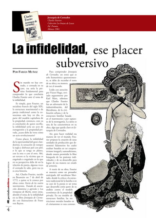 Jerarquía de Cornudos
                                                                                 Charles Fourier.
                                                                                 Colección Los brazos de Lucas
                                                                                 Ed. Premia,
                                                                                 México 1981.




                                          La infidelidad, ese placer
                                                   subversivo
                                          Por Fabián Muñoz                          Para comprender Jerarquía
                                                                                de Cornudos, un texto que es
                                                                                solo humorístico aparentemen-




                                          S
                                                                                te, se debe de recordar el resto
                                                   in marido no hay cor-        de su obra y su manera
                                                   nudo, o cornuda en su        de ver el mundo.
                                                   caso, esa sería la pre-
                                                                                    Leído con atención
                                                   misa fundamental para
                                                                                por Víctor Hugo, revi-
                                          comprender lo que concluiría
                                                                                sado seguramente por
                                          Charles Fourier ante el tema de
                                                                                Karl Marx, sabemos
                                          la infidelidad.
                                                                                que Charles Fourier
                                              Es simple, para Fourier, un       fue un adversario de la
                                          socialista francés del siglo XIX,     industrialización, del
                                          la estructura matrimonial o de        liberalismo, de la civi-
                                          pareja tradicional como la co-        lización urbana y de la
                                          nocemos aún hoy en día, es            estructura familiar basada
                                          parte del modelo capitalista de       en el matrimonio y por supues-
                                          la propiedad, entonces, esto ya       to de la monogamia. La sátira es
                                          es conclusión de quien escribe,       una de las características en su
                                          la infidelidad sería un acto de       obra, algo que queda claro en Je-
                                          transgresión a la propiedad pri-      rarquía de Cornudos.
                                          vada, ¿acaso debe de verse como
                                                                                    Así, para hacer realidad esa
                                          un acto revolucionario?
                                                                                manera de ver el mundo, Fou-
                                              Como placer, la infidelidad       rier propuso la creación de unas
                                          da la oportunidad del gozo clan-      unidades de producción que de-
                                          destino, la sensación de romper       nominó falansterios los cuales
                                          la regla y disfrutar piel con piel,   estaban basados en un coopera-
                                          o lo que se tenga en planes,          tivismo integral y autosuficiente,
                                          con la otra o con el otro. Ahí,       donde estaría permitida la libre
                                          un tercero es la víctima que es       búsqueda de las pasiones indi-
                                          engañada o engañado en lo que         viduales y de su desarrollo para
                                          en su perspectiva debe de ser la      lograr de esa manera un estado
#12 periódicodelibros LECTURAS CRÍTICAS




                                          relación de pareja, algunas veces     de armonía.
                                          el cornudo lo sabe, pero esa ya
                                                                                    A través de su obra, Fourier
                                          es otra historia.
                                                                                se muestra como un pensador
                                              Así, Charles Fourier, nacido      anticipado del socialismo liber-
                                          en Besanzón un 7 de abril de          tado, donde la crítica a la estruc-
                                          1772, a quien se le conoce por        tura tradicional de la familia o en
                                          obras como Teoría de los cuatro       su caso de la pareja es un tema
                                          movimientos, Tratado de asocia-       que desarrolla como parte de su
                                          ción doméstica y agrícola y Las       análisis contra el modelo
                                          trompetas de Burón, entre otras,      económico de la propiedad
                                          abordó el tema de la infidelidad      privada. En ese modelo de
                                          en su libro Jerarquía de Cornu-       estructura familiar, las res-
                                          dos con ilustraciones de Franz        tricciones morales basadas en
                                          von Bayros.                           el cristianismo es una constan-

    4
 