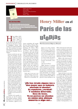 DOSSIER                   CRUELES PLACERES

                                                                                    Trópico de Cancer
                                                                                    Henry Miller
                                                                                    Fondo de Cultura Económica
                                                                                    298 páginas
                                                                                    México, 2010




                                                Más sobre Henry Miller

                                                http://www.henrymiller.info/bio/bio.html
                                                                                                                          Henry Miller en el
                                                                                                                          París de las
                                                http://www.bopsecrets.org/rexroth/henrymiller.htm
                                                http://www.katarsis-net.com.ar/downloads/henry.miller.-
                                                .los.libros.de.mi.vida.pdf




                                          H
                                                        enry Miller (1891-
                                                        1980) en su Opera
                                                        Prima, Trópico de
                                                        cáncer, nos instala
                                          en ese París de los años 30. Pe-
                                                                                                                          utopías
                                          riodo de Los años locos, el París         nuevos animadores del mundo           Por Celedonio Orjuela Duarte
                                          de Modigliani, Picasso, Dalí,             del arte, Monet, Matisse; Mon-
                                          cuando era la capital mundial del         drian, Picasso, Braque, Chagall,
                                          arte. Allí concurrían los artistas        Duchamp, De Chirico, Miró,               damos en la misma corriente,          libros, asunto que me cuesta creer
                                                                                    Magritte. Estas y otras propues-         bebemos de la misma fuente,           porque si miramos la cita inicial,
                                          silenciados por el acoso de la Pri-
                                                                                    tas estéticas zafan las ataduras         pero sin embargo, ¿cuántas veces      no creo que corresponda a un es-
                                          mera Guerra Mundial. Dice en                                                       o con que profundidad tenemos
                                          Trópico:                                  de la guerra y dan vuelo a lo que                                              critor meramente anecdótico. Un
                                                                                                                             noción nosotros, los que escribi-     escritor que estaba a tono con el
                                             Entonces entendí por qué atrae         serían las vanguardias, por sobre
                                                                                                                             mos, de la necesidad común? Si        mundo, si leemos sus ensayos, sus
                                             París a los torturados, a los alu-     todo el surrealismo el cual aún no
                                                                                                                             escribir libros es restituir lo que   reflexiones a la vida y a los libros.
                                             cinados, a los grandes maniacos        se termina de estudiar y ejercitar
                                                                                                                             nos hemos llevado del granero
                                             del amor. Entendí por qué pue-         en los artistas de hoy. En Miller                                                  Miller se dio cuenta que de-
                                             des aquí, en pleno eje de la rueda,                                             de la vida, de los hermanos y
                                                                                    están todos ellos y otra lista de                                              bía estar en París por su tempe-
                                             abrazar las teorías más fantásticas,   afectos consignados en Los libros        hermanas desconocidos, enton-
                                                                                                                                                                   ramento de buscador de utopías.
                                             más imposibles, sin que te parez-      en mi vida, en él leemos une es-         ces digo
                                                                                                                                                                   En Trópico de cáncer está todo
                                             can extrañas lo más mínimo; aquí       tupendo ensayo sobre Cendrars,           -¡Que haya más libros!-
                                             es donde vuelves a leer los libros                                                                                    ese París bullente. No se acomo-
                                                                                    prolijo escritor que admiró en            Miller barrunta el universo          dó a lado de las luminarias; en
                                             de tu juventud y los enigmas ad-
                                             quieren significados nuevos, uno
                                                                                    todas sus facetas. En este libro      desde la urbe, fue un cosmopoli-         todo caso allí estuvo, el resultado
                                             por cada cabello blanco. Caminas       de retrospectiva del impacto que      ta en el sentido en que lo conci-        final fue mayo del 68, una suer-
                                             por las calles sabiendo que estás      produjeron sus lecturas, da buena     bió Antístenes el fundador de la         te de preludio, de anticipo, de lo
                                             loco, poseído, porque es más que       cuenta de que...                      Escuela Cínica, el universo como         posible de las utopías.
                                             evidente que esas caras frías, in-                                           patria del hombre, sin embargo
                                                                                       Nadie sabe lo vasta que es esta                                                 Trópico de Cáncer es un canto
                                             diferentes, son los rostros de tus                                           ronda la idea en algunos críticos
                                             carceleros. Aquí todos los límites        multitud. Ningún artista ha lle-                                            a la libertad, Miller era libertario
                                                                                       gado jamás a toda la gran masa     quienes consideran que Miller no         a la manera de Thoreau como
                                             se desvanecen y el mundo se ma-
                                                                                       doliente de la humanidad. Na-      pasó de la mera anécdota en sus          homenaje le hizo una presenta-
                                             nifiesta como el matadero demen-




                                                                                    “
                                             cial que es. La noria se extiende                                                                                     ción al libro La Desobediencia
                                             hasta el infinito, las compuertas                                                                                     Civil: dice Miller La ideología
#12 periódicodelibros LECTURAS CRÍTICAS




                                             están cerradas herméticamente, la                                                                                     política de Thoreau queda per-
                                             lógica corre desenfrenada con su            ¿Te has tirado alguna vez a                                               fectamente al descubierto en to-
                                             cuchilla ensangrentada y fulgu-                                                                                       das sus obras, en general, y en los
                                             rante. El aire es frío y está para-         una mujer que se hubiera                                                  cuatro ensayos ahora agrupados
                                             lizado, el lenguaje es apocalíptico.
                                             No hay indicación de salida en
                                                                                             afeitado el chocho?                                                   en este volumen en particular.
                                                                                                                                                                   Su talante radical-liberal -por
                                             ninguna parte; no hay otra alter-             Es repulsivo, ¿verdad?                                                  etiquetarlo de alguna manera, un
                                             nativa que la muerte. Un callejón
                                             sin salida en cuyo extremo hay un              Y también divertido.                                                   hombre que como Thoreau re-
                                                                                                                                                                   sulta inclasificable e irreductible
                                             patíbulo.                                          Cosa de locos.                                                     a fórmulas simplistas o etiquetas
                                               Periodo de las grandes ex-
                                          posiciones no solo de pintura
                                                                                          Ya no parece un chocho;                                                  empobrecedoras-, su talante li-
                                          sino también escultura; cambios                      es como una almeja                                                  bertario y a un tiempo solidario,
                                                                                                                                                                   resulta de una extraordinaria ac-
                                          profundos en la concepción del
                                          arte dramático, algunos de los
                                                                                               muerta o algo así…                                                  tualidad. Antiimperialista, en el


    6
 