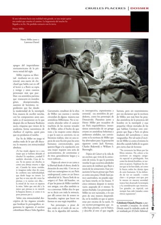 CRUELES PLACERES                                   DOSSIER

Si nos volvemos hacia una realidad más grande, es una mujer quien
nos tendrá que enseñar el camino. La hegemonía del macho ha
llegado a su fin. Ha perdido contacto con la tierra.

Henry Miller



         Henry Miller junto a
            Lawrence Durrel




apogeo del imperialismo
norteamericano de la pri-
mera mitad del siglo
    Miller expresa su liber-
tad mediante un yo exis-
tencial, una suerte de clo-
chard que habla casi en off
al lector o a Boris su espía
y testigo y unos cuantos
personajes más que pue-
blan esa atmósfera parisina
que transcurre en mundos
grises,     desesperanzados,
ausentes de heroísmo, in-
gredientes que fue dando
la modernidad de la metrópoli.          Garramuño, estudioso de la obra        es introspectiva, expresionista y      hartura, pero sin resentimiento;
Esta manera de escribir novelas,        de Miller; sus cuentos y novelas       sensorial, esa atmósfera de per-       por eso decíamos que la escritura
con los componentes antes ano-          circundan de alguna manera esas        dedores, como los personajes de        de Miller, son más bien las pesa-
tados es el nacimiento en lo que        atmósferas Millerianas. No es ne-      Dostoievski. Paseamos junto a          das atmósferas de la presencia del
después dio en llamarse Realismo        cesario abundar sobre el carácter      Henry Miller por recuadros de          hombre en la metrópoli y esas
sucio, etiquetas que vienen de la       machista de las escenas sexuales       un París esquizofrénico, instan-       pequeñas vilezas menudas de las
academia, forma taxonómica de           de Miller, sobre el hecho de que       táneas existenciales de un gringo      que hablara Cortázar otro emi-
clasificar el espíritu, quizá para      trata a las mujeres como objetos       errante en atmósferas bohemias y       grante que llega a París en plena
que no perdamos el rumbo.               o que lo suyo se convierte, no en      ambientes sórdidos, tan convin-        madurez del surrealismo y otras
    Ese Yo de Miller no juzga ni        literatura realista, sino en una es-   cente es la escritura de Miller que    vanguardias. Por tal razón el escri-
analiza nada de lo que allí discu-      pecie de sexo-ficción para los seres   fue abrevadero para la generación      tor de Miller es como el mismo lo
rre; lo muestra con minuciosidad        humanos convencionales, para           siguiente como Jack Kerouac,           describe cuando habla de su gusto
absoluta.                               quienes llegar a la copulación con     Charles Bukowski o William S.          por cierta clase de lecturas:
                                        una mujer requiere una serie de        Burroughs.                                “No reverencio los libros por los
   ¿Te has tirado alguna vez a una
   mujer que se hubiera afeitado el     acercamientos, de ceremonias y             Trópico de Cáncer es la vida de       libros mismos. No coloco a los
   chocho? Es repulsivo, ¿verdad? Y     de ritos, generalmente largos y a      un escritor, que vivía de la correc-      escritores en ninguna catego-
   también divertido. Cosa de lo-       veces tediosos…                                                                  ría especial ni privilegiada. Son
                                                                               ción de textos, lo que le permitía        como los demás hombres, ni me-
   cos. Ya no parece un chocho; es           Trópico de cáncer es un canto a   ventilar lo que ocurriera alrededor
   como una almeja muerta o algo                                                                                         jores ni peores. Explotan los do-
                                        la libertad desde el ahora, desde la   una suerte de médium que fluye a          nes que se les han dado, así como
   así…Cuando las miras vestidas,
                                        duración de una vida. Con ese yo       través de las sensaciones. Esas sen-
                                                                                                                                                              #12 periódicodelibros LECTURAS CRÍTICAS




   te imaginas todas clase de cosas;                                                                                     lo hacen todos los demás tipos
                                        vital nos sumergimos en un París       saciones le hacen pensar que París        de seres humanos. Si los defien-
   les confieres una individualidad,
   que desde luego no tienen. Lo        underground, como en un fresco         es como una puta. Desde lejos pa-         do de vez en cuando —como
   que hay es una raja ahí, entre las   suburbial de la Nueva York de su       rece cautivadora, no puedes espe-         clase— es porque creo que, por
   piernas, y te excitas con ellas…     origen y el París del hambre, en       rar hasta tenerla en los brazos. Y        lo menos en nuestra sociedad,
   la mitad de las veces ni siquiera    el que las putas de Miller también     cinco minutos después te sientes          nunca han alcanzado la jerarquía
   la mira. Sabes que está ahí y lo     son amigas, con ellas también se                                                 y la consideración que merecen.
                                                                               vacío, asqueado de ti mismo. Te
   único que piensas es en meterle      va a conversar, Miller dice lo que                                               Los grandes, en especial, casi
                                                                               sientes burlado. Los personajes de        siempre han sido tratados como
   la baqueta dentro, es como si tu     no se decía con toda la minucia,       Miller no son racionales, o lo son
   pene pensara por ti.                                                                                                  chivos expiatorios”.
                                        por allí corren ríos de semen en       pero de una manera desprendi-
    Sobre esta minuciosidad des-        bacanales; vaginas que lucen sus       da, en la medida en que se quiere
criptiva de los órganos sexuales        formas en una orgía impúdica.          estar por encima de la razón. Es
que bordean lo pornográfico, ar-                                                                                      Celedonio Orjuela Duarte es poe-
                                             Sus personajes, a pesar de        ese escritor-protagonista que es-      ta, narrador y ensayista. Su novela
gumenta lo siguiente el escritor        que están en el ruido de sus ca-       cribe bajo presión, con lo básico,     Dónde estará la melodía acaba de
colombiano Marco Tulio Aguilera         lles, en la algarabía del tumulto,     y describe al otro el que engulle      ser reeditada por El Zahir Editorial.

                                                                                                                                                                   7
 