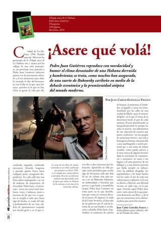 Trilogía sucia de la Habana
                                                                                Pedro Juan Gutiérrez
                                                                                FAnagrama
                                                                                330 páginas
                                                                                Barcelona, 2010




                                          C               iudad de La Ha-
                                                       bana. 1990. Periódo
                                                       especial. Mientras los
                                          personajes de la Trilogía sucia de
                                                                                ¡Asere qué volá!
                                          La Habana van y vienen por las
                                          callejas de una urbe ponzoñosa,       Pedro Juan Gutiérrez reproduce con mordacidad y
                                          un personaje muy parecido a Pe-
                                          dro Juan Gutiérrez sobrevive ape-
                                                                                humor el clima devastador de una Habana derruida
                                          nas con las provisiones oficiales     y hambrienta; se trata, como muchos han asegurado,
                                          y el ron desastroso cuyo sabor le
                                          recuerda el olor del kerozene, en     de una suerte de Bukowsky caribeño en medio de la
                                          una Cuba en la que –por fortuna–
                                          petroleo es lo que no hay. Unos se
                                                                                debacle económica y la promiscuidad atópica
                                          ganan la vida por ahí, vacilando,     del mundo moderno.

                                                                                                                                                      Por Juan Carlos González Franco
                                                                                                                                                                         ras, el proxeneta, el vendedor, el
                                                                                                                                                                         jugador y esteta sin reino, deam-
                                                                                                                                                                         bula por las calles de una ciudad
                                                                                                                                                                         de fábula –para el turismo di-
                                                                                                                                                                         rigido– en la que el ritmo de la
                                                                                                                                                                         desventura sabe al pan de cada
                                                                                                                                                                         mañana. El sexo desenfrenado, la
                                                                                                                                                                         búsqueda personal, la trampa, los
                                                                                                                                                                         celos, la muerte, son aditamentos
                                                                                                                                                                         de esta selección de cuentos que
                                                                                                                                                                         parece conformar –en tres grupos
                                                                                                                                                                         de narraciones breves– una sola y
                                                                                                                                                 Foto: Sven Creutzmann




                                                                                                                                                                         homogenea historia, más parecida
                                                                                                                                                                         a una autobiografía y novela per-
                                                                                                                                                                         sonal que a una suma de relatos
                                                                                                                                                                         viciados, como puede parecer a
                                                                                                                                                                         la vista trunca de algunos lectores
                                                                                                                                                                         dada la reiteración de tratamien-
                                                                                                                                                                         tos y escenarios, en razón a sus
                                                                                                                                                                         lugares y al tono picarezco de sus
                                          singando, vendiendo mercancia,          La suma de tres libros de cuentos     sonas por habitación. Aprovecha                  diálogos y a una primera persona
                                          llevando langostas y pescado ape-      contenida en este libro, publicado     su vida pasada como periodista                   que habla siempre en cubano,
#12 periódicodelibros LECTURAS CRÍTICAS




                                          nas fresco hacia cualquier par-              por primera vez hacia 1995,      para revelar algo de elocuencia                  entre las palabras ahogadas, los
                                          te, recogiendo desperdicios. En          es en verdad una crónica directa     cada que deja de ser un cubano                   regionalismos y las frases hechas
                                                                                  y novelada, llena de un delirante     más para pasar a ser un Bukowsky                 tras las cuales el aire de toda una
                                          cada calle hay una brisa salina
                                                                                      realismo tan descarnado como      del tercer mundo, un deshereda-
                                          impregnada a su vez de males-                                                                                                  cultura parece soplarnos en la cara
                                                                                    la época que relata, la Habana
                                          tar, de impotencia, de necesidad.                                             do y borracho que pervive y que                  su aliento a libertad, una libertad
                                                                                     de los noventa en los años de la
                                          Pedro Juan –el personaje– narra                        transición cubana.
                                                                                                                        huele a insatisfecha utopía: Pedro               escueta, en todo caso, en la que
                                          sus cuitas entre tambores, rones y                                            Juan Gutiérrez no toma parte en                  sigue viviendo aquel Pedro Juan
                                          habanos, junto a jineteras de las                                             lo que describe, más que como                    autor –aún a pesar de lo que pare-
                                          que vive, a quienes se templa a                                               un cronista abocado al exceso.                   cería demostrar este libro–, y de la
                                          cada rato, fuma algo de hierba, se                                            El régimen, la caída de la Unión                 que sus narraciones viven alimen-
                                          evade del olor a podredumbre de                                               Sovietica, el descuido de un go-                 tandose para provecho nuestro.
                                          un viejo edificio de apartamen-                                               bierno por el cual las letrinas de
                                          tos ocupado por mucha gente y                                                 su casa hieden a revolución y a                  Juan Carlos Gonzalez Franco es
                                          en el que viven diez o doce per-                                              desidia. Pedro Juan, el periodista,              artista plástico, gestor cultural y edi-
                                                                                                                        el conductor de camión de basu-                  tor de Periódico de Libros.

    8
 