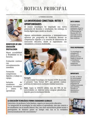 El avance tecnológico ha impulsado una nueva
generación de docentes y estudiantes. Sin embargo, la
brecha digital sigue siendo un desafío.
Algunas universidades panameñas y latinoamericanas
apuestan por programas de formación docente en
competencias digitales y la creación de laboratorios de
innovación educativa, donde se experimenta con
simuladores y recursos multimedia.
NOTICIA PRINCIPAL
EL PERIÓDICO EDUCATIVO
LA UNIVERSIDAD CONECTADA: RETOS Y
OPORTUNIDADES
Ejemplo:
La Universidad Tecnológica de Panamá (UTP) desarrolla
el proyecto “Aula Virtual 360°”, que permite realizar
prácticas de laboratorio mediante realidad inmersiva.
Dato: Según la UNESCO (2024), más del 70% de las
universidades en América Latina integran plataformas
digitales para la enseñanza híbrida.
Mayor accesibilidad
y flexibilidad en los
horarios.
Evaluación continua
con
retroalimentación
inmediata.
Formación en
competencias
digitales y trabajo en
equipo.
Inclusión de
estudiantes con
diversas necesidades
y ritmos de
aprendizaje.
BENEFICIOS DE UNA
EDUCACIÓN
DIGITALIZADA
LA EDUCACIÓN TECNOLÓGICA FORMA CIUDADANOS GLOBALES
Entrevista a la profesora Carla Jiménez, experta en innovación educativa.
“La integración de tecnologías no solo mejora el aprendizaje, sino que conecta a
los estudiantes con el mundo laboral. Hoy, una clase universitaria puede incluir a
participantes de distintos países en tiempo real. Esa es la verdadera
internacionalización del conocimiento.”
DATO CURIOSO
El primer curso
universitario
totalmente virtual se
impartió en 1989 en
la Universidad de
Phoenix (EE. UU.),
marcando el inicio
de la educación en
línea moderna.
FRASE INSPIRADORA
“La tecnología no
reemplaza al
maestro, pero
potencia su voz y
amplía el alcance de
su enseñanza.”
— Paulo Freire
(adaptación
contemporánea)
IMPORTANTE
En 2025, el 70% de
las universidades
latinoamericanas
implementaron
programas de
realidad aumentada
para prácticas
virtuales en
laboratorios y
simuladores.
 
