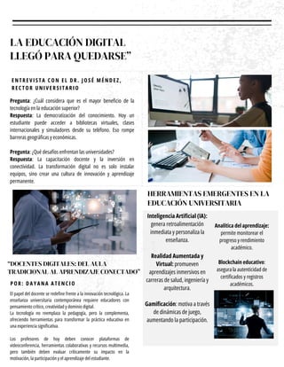 LA EDUCACIÓN DIGITAL
LLEGÓ PARA QUEDARSE”
Pregunta: ¿Cuál considera que es el mayor beneficio de la
tecnología en la educación superior?
Respuesta: La democratización del conocimiento. Hoy un
estudiante puede acceder a bibliotecas virtuales, clases
internacionales y simuladores desde su teléfono. Eso rompe
barreras geográficas y económicas.
Pregunta: ¿Qué desafíos enfrentan las universidades?
Respuesta: La capacitación docente y la inversión en
conectividad. La transformación digital no es solo instalar
equipos, sino crear una cultura de innovación y aprendizaje
permanente.
E N T R E V I S T A C O N E L D R . J O S É M É N D E Z ,
R E C T O R U N I V E R S I T A R I O
“DOCENTES DIGITALES: DEL AULA
TRADICIONAL AL APRENDIZAJE CONECTADO”
El papel del docente se redefine frente a la innovación tecnológica. La
enseñanza universitaria contemporánea requiere educadores con
pensamiento crítico, creatividad y dominio digital.
La tecnología no reemplaza la pedagogía, pero la complementa,
ofreciendo herramientas para transformar la práctica educativa en
una experiencia significativa.
Los profesores de hoy deben conocer plataformas de
videoconferencia, herramientas colaborativas y recursos multimedia,
pero también deben evaluar críticamente su impacto en la
motivación, la participación y el aprendizaje del estudiante.
P O R : D A Y A N A A T E N C I O
HERRAMIENTAS EMERGENTES EN LA
EDUCACIÓN UNIVERSITARIA
Inteligencia Artificial (IA):
genera retroalimentación
inmediata y personaliza la
enseñanza.
Realidad Aumentada y
Virtual: promueven
aprendizajes inmersivos en
carreras de salud, ingeniería y
arquitectura.
Gamificación: motiva a través
de dinámicas de juego,
aumentando la participación.
Analítica del aprendizaje:
permite monitorear el
progreso y rendimiento
académico.
Blockchain educativo:
asegura la autenticidad de
certificados y registros
académicos.
 