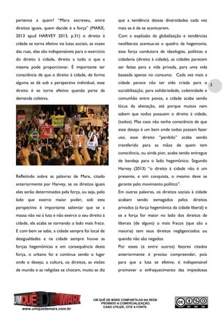 pertence a quem? “Marx escreveu, entre

que a tendência dessas diversidades cada vez

direitos iguais, quem decide é a força” (MARX,

mais se é de se acentuarem.

2013 apud HARVEY 2013, p.31) o direito à

Com a explosão da globalização e tendências

cidade se torna efetivo via lutas sociais, as vozes

neoliberais acentua-se o quadro da hegemonia,

das ruas, elas são indispensáveis para o exercício

essa força condutora de ideologias, políticas e

do direito à cidade, direito a tudo o que a

cidadania (direito à cidade), as cidades parecem

mesma pode proporcionar. É importante ter

ser feitas para a vida privada, para uma vida

consciência de que o direito à cidade, de forma

baseada apenas no consumo. Cada vez mais a

alguma se dá sob a perspectiva individual, esse
direito é se torna efetivo quando parte da

cidade parece não ter sido criada para o 2
sociabilização, para solidariedade, coletividade e

demanda coletiva.

comunhão entre povos, a cidade acaba sendo
lócus da alienação, até porque muitos nem
sabem que todos possuem o direito à cidade,
(todos). Mas caso não tenha consciência de que
esse desejo é um bem onde todos possam fazer
uso, esse

direito “perdido”

acaba

sendo

transferido para as mãos de quem tem
consciência, ou ainda pior, acaba sendo entregue
de bandeja para o lado hegemônico. Segundo
Harvey (2013) “o direito à cidade não é um
Refletindo sobre as palavras de Marx, citado

presente, e sim conquista, o mesmo deve se

anteriormente por Harvey, se os direitos iguais

garante pelo movimento político”.

eles serão determinados pela força, ou seja, pelo

Em outras palavras, os direitos sociais à cidade

lado que exerce maior poder, sob esta

acabam

perspectiva é importante salientar que se a

privados (a força hegemônica da cidade liberal) e

massa não vai à luta e não exerce o seu direito à

se a força for maior no lado dos direitos de

cidade, ela acaba se tornando o lado mais fraco.

liberais (de alguns) o mais fracos (que são a

E com bem se sabe, a cidade sempre foi local de

maioria) tem seus direitos negligenciados ou

desigualdades e na cidade sempre houve as

quando não são negados.

forças hegemônicas e em consequência desta

Por esses (e entre outros) fatores citados

força, o urbano foi e continua sendo o lugar

anteriormente é preciso compreender, pois

onde o desejo, a cultura, os direitos, as visões

para que a luta se efetive, é indispensável

de mundo e as religiões se chocam, muito se diz

promover o enfraquecimento das impiedosas

www.umquedemarx.com.br

sendo

esmagados

UM QUÊ DE MARX COMPARTILHA NA REDE
PROIBIDO A COMERCIALIZAÇÃO.
CASO UTILIZE, CITE A FONTE.

pelos

direitos

 
