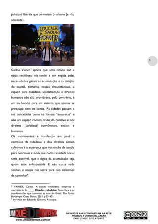 políticas liberais que permeiam o urbano (e não
somente).

3
Carlos Vainer 3 aponta que uma cidade sob a
ótica neoliberal ela tende a ser regida pelas
necessidades gerais da acumulação e circulação
do capital, portanto, nessas circunstâncias, o
espaço para cidadania, solidariedade e direitos
humanos não são prioridades, pelo contrário, é
um incômodo para um sistema que apenas se
preocupa com os lucros. As cidades passam a
ser concebidas como se fossem “empresas” e
não um espaço comum, fruto do coletivo e dos
direitos

(coletivos)

econômicos,

sociais

e

humanos.
Os movimentos e manifestos em prol o
exercício da cidadania e dos direitos sociais
coletivos é a esperança que nos enche de utopia
para continuar crendo que outra realidade social
seria possível, que a lógica da acumulação seja
quem sabe enfraquecida. E não custa nada
sonhar, e utopia nos serve para não deixemos
de caminhar4.

VAINER, Carlos. A cidade neoliberal: empresa e
mercadoria. In: ______ Cidades rebeldes: Passe livre e as
manifestações que tomaram as ruas do Brasil. São Paulo:
Boitempo: Carta Maior, 2013. p.35-40.
4
Ver mais em Eduardo Galeano, A utopia.
3

www.umquedemarx.com.br

UM QUÊ DE MARX COMPARTILHA NA REDE
PROIBIDO A COMERCIALIZAÇÃO.
CASO UTILIZE, CITE A FONTE.

 