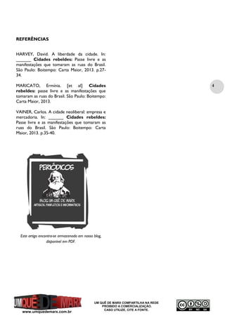 REFERÊNCIAS
HARVEY, David. A liberdade da cidade. In:
______ Cidades rebeldes: Passe livre e as
manifestações que tomaram as ruas do Brasil.
São Paulo: Boitempo: Carta Maior, 2013. p.2734.
MARICATO, Ermínia. [et al] Cidades
rebeldes: passe livre e as manifestações que
tomaram as ruas do Brasil. São Paulo: Boitempo:
Carta Maior, 2013.
VAINER, Carlos. A cidade neoliberal: empresa e
mercadoria. In: ______ Cidades rebeldes:
Passe livre e as manifestações que tomaram as
ruas do Brasil. São Paulo: Boitempo: Carta
Maior, 2013. p.35-40.

Este artigo encontra-se armazenado em nosso blog,
disponível em PDF.

www.umquedemarx.com.br

UM QUÊ DE MARX COMPARTILHA NA REDE
PROIBIDO A COMERCIALIZAÇÃO.
CASO UTILIZE, CITE A FONTE.

4

 