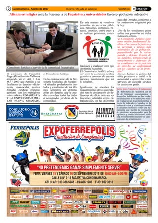 El personero de Facatativá
Jorge Alirio Bautista Valbuena
amparado en el Art. 1 Ley
583 / 2000 que permite a las
facultades de derecho oficial-
mente reconocidas, realizar
Jornadas Jurídicas gratuitas;
gestionó con dos prestigiosas
universidades UNIAGRARIA
Y LA UNIVERSIDAD MILI-
TAR NUEVA GRANADA,
el Consultorio Jurídico.
En las instalaciones de la Per-
sonería Municipal de Facatati-
vá atienden profesionales titu-
lados y estudiantes de los últi-
mos semestres en distintas
áreas del derecho que le ayu-
dan a resolver todas las dudas
o necesidades jurídicas de la
comunidad.
De esta manera se resuelven
consultas en servicios públi-
cos, pensiones, alimentos, pe-
nales, laborales, entre otros y
se realizan peticiones, conci-
liaciones y cualquier otro tipo
de trámite requerido.
El Consultorio Jurídico ofrece
servicios de asistencia jurídica
gratuita a personas de escasos
recursos económicos que así
lo soliciten.
Igualmente, se atienden los
requerimientos de las autorida-
des para la designación de de-
fensores de oficio tanto en ac-
tuaciones judiciales como ex-
trajudiciales, en las diferentes
áreas del Derecho, conforme a
los parámetros asignados por
la Ley.
Uno de los estudiantes quien
realiza sus pasantías en dicha
institución afirmó
“el Consultorio Jurídico tiene
como misión fundamental fa-
cilitar el acceso a la justicia a
las personas y grupos más
vulnerables de la población,
propendiendo por la salva-
guarda y defensa técnica de
sus derechos, fortaleciendo el
conocimiento y destrezas de
los estudiantes en la práctica
del derecho, de conformidad
con los cánones de la profe-
sión”
Además destacó la gestión del
señor personero e invitó a la
comunidad a aprovechar estos
servicios de asesoría jurídica
los cuales son gratis.
Cundinamarca, Agosto de 2017 El éxito reflejado en palabras Facatativá
Alianza estratégica entre la Personería de Facatativá y universidades favorece población vulnerable
Consultorio Jurídico al servicio de la comunidad facatativeña
Curso para Veedurías Ciudadanas
La Personería de Facatativá con el
fin de fortalecer conocimientos y
desarrollar habilidades en las veedu-
rías ciudadanas y sus redes para reali-
zar evaluación en la gestión pública a
través de indicadores basados en la
cadena de valor y el enfoque basado
en derechos humanos como una he-
rramienta que facilite la realización
de ejercicios argumentados para la
vigilancia y control ciudadano, reali-
zará próximamente una serie de capa-
citaciones de actualización.
 