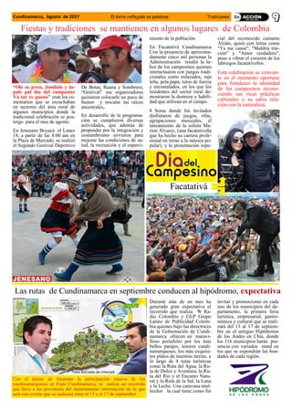 Cundinamarca, Agosto de 2017 El éxito reflejado en palabras Tradiciones
“Ole so jeroz, Jondiele y tu-
pale pal día del campesino
Va tar re gueno” eran los co-
mentarios que se escuchaban
en sectores del área rural de
algunos municipios donde la
tradicional celebración se pos-
tergo para el mes de agosto.
En Jenesano Boyacá el Lunes
18, a partir de las 8:00 am en
la Plaza de Mercado, se realizó
el Segundo Gestival Deportivo
De Botas, Ruana y Sombrero,
“Gestival” sus organizadores
quisieron colocarle un poco de
humor y rescatar las raíces
ancestrales,.
En desarrollo de la programa-
ción se cumplieron diversas
actividades, que además de
propender por la integración y
costumbrismo sirvieron para
mejorar las condiciones de sa-
lud, la recreación y el esparci-
miento de la población.
En Facatativá Cundinamarca
Con la presencia de aproxima-
damente cinco mil personas la
Administración resaltó la la-
bor de los campesinos quienes
interactuaron con juegos tradi-
cionales como enlazados, raja
leña, pela papa, retos de fuerza
y encostalados, en los que los
residentes del sector rural de-
mostraron la destreza y habili-
dad que utilizan en el campo.
8 horas donde los invitados
disfrutaron de juegos, rifas,
agrupaciones musicales, el
lanzamiento de la solista Ma-
rion Álvarez, (una facatativeña
que ha hecho su carrera profe-
sional en torno a la música po-
pular), y la presentación espe-
cial del reconocido cantante
Alzáte, quien con letras como
"Ya me cansé", "Maldita trai-
ción" y "Amor verdadero",
puso a vibrar el corazón de los
labriegos facatativeños.
Esta celebración se convier-
te en el momento oportuno
para fortalecer la identidad
de los campesinos recono-
ciendo sus ricas prácticas
culturales y su sabia rela-
ción con la naturaleza.
Facatativá
Fiestas y tradiciones se mantienen en algunos lugares de Colombia
Durante más de un mes ha
generado gran expectativa el
recorrido que realiza W Ra-
dio Colombia y GLP Grupo
Latino de Publicidad Colom-
bia quienes bajo las directrices
de la Gobernación de Cundi-
namarca ofrecen un maravi-
lloso portafolio por los más
bellos parajes, tesoros cundi-
namarqueses, los más exquisi-
tos platos de nuestras tierras, a
lo largo de 4 rutas turísticas
como la Ruta del Agua, la Ru-
ta de Dulce y Aventura, la Ru-
ta del Río y el Encanto Natu-
ral y la Ruta de la Sal, la Lana
y la Leche. Una caravana mul-
ticolor la cual tiene como fin
invitar y promocionar en cada
uno de los municipios del de-
partamento, la primera feria
turística, empresarial, gastro-
nómica y cultural que se reali-
zará del 13 al 17 de septiem-
bre en el antiguo Hipódromo
de los Andes en Chía, donde
los 116 municipios harán pre-
sencia con variados stand en
los que se expondrán las bon-
dades de cada región.
Las rutas de Cundinamarca en septiembre conducen al hipódromo, expectativa
Con el ánimo de fomentar la participación masiva de los
cundinamarqueses en Expo Cundinamarca, se realiza un recorrido
que lleva a las provincias del departamento información de lo que
será este evento que se realizará entre el 13 y el 17 de septiembre.
Foto extraida de internet.
 