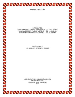 PERIÓDICO ESCOLAR 
INTEGRANTES: 
CRISTINA RUBIRA LANDAZURY AREVALO CC. 1.123.309.452 
YOLIMA LUCERO CANAMEJOY MORENO CC. 1.123.301.631 
PAOLA ANDREA CAMACHO CARDONA CC. 69.028.917 
PRESENTADO A: 
LUZ MARLENY CIFUENTES OSORIO 
LICENCIATURA EN PEDAGOGÍA INFANTIL 
IBEROAMERICANA 
COHORTE SENA CAPISENA 
2014 
 