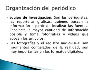 Equipo de Investigación: Son las periodistas, las reporteras gráficas, quienes buscan la información a partir de localizar las fuentes. Recolecta la mayor cantidad de información posible y toma fotografías y videos que apoyen los artículos.Las fotografías y el registro audiovisual son fragmentos congelados de la realidad, son muy importantes en los formatos digitales. Organización del periódico