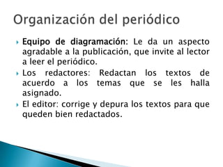 Equipo de diagramación: Le da un aspecto agradable a la publicación, que invite al lector a leer el periódico.Los redactores: Redactan los textos de acuerdo a los temas que se les halla asignado.El editor: corrige y depura los textos para que queden bien redactados.Organización del periódico