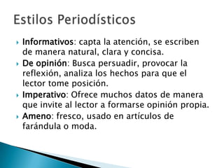 Informativos: capta la atención, se escriben de manera natural, clara y concisa.De opinión: Busca persuadir, provocar la reflexión, analiza los hechos para que el lector tome posición.Imperativo: Ofrece muchos datos de manera que invite al lector a formarse opinión propia.Ameno: fresco, usado en artículos de farándula o moda.Estilos Periodísticos