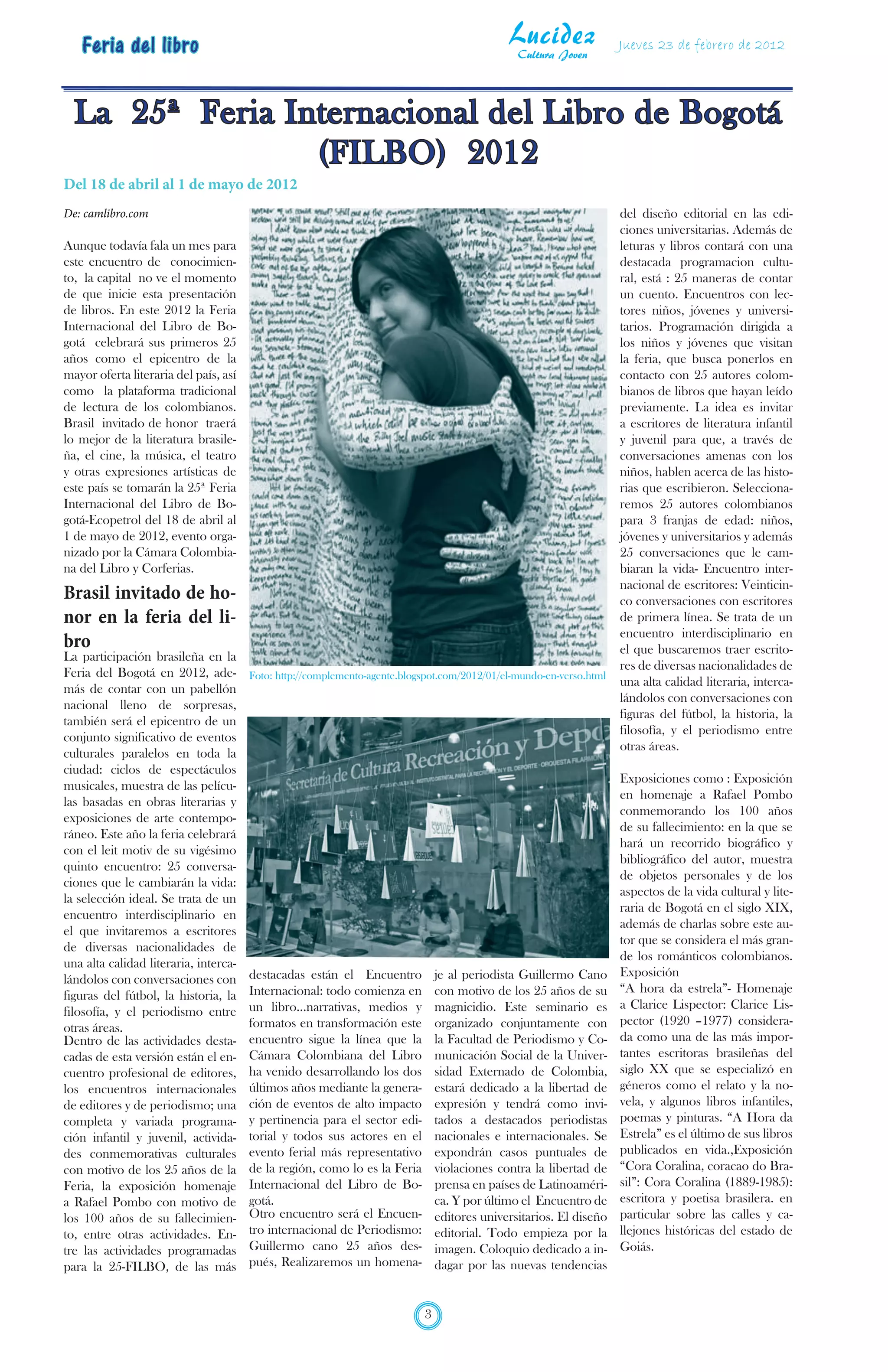 Feria del libro                                                                           Lucidez
                                                                                               Cultura Joven
                                                                                                                     Jueves 23 de febrero de 2012




  La 25ª Feria Internacional del Libro de Bogotá
                 (FILBO) 2012
Del 18 de abril al 1 de mayo de 2012
De: camlibro.com                                                                                                     del diseño editorial en las edi-
                                                                                                                     ciones universitarias. Además de
Aunque todavía fala un mes para                                                                                      leturas y libros contará con una
este encuentro de conocimien-                                                                                        destacada programacion cultu-
to, la capital no ve el momento                                                                                      ral, está : 25 maneras de contar
de que inicie esta presentación                                                                                      un cuento. Encuentros con lec-
de libros. En este 2012 la Feria                                                                                     tores niños, jóvenes y universi-
Internacional del Libro de Bo-                                                                                       tarios. Programación dirigida a
gotá celebrará sus primeros 25                                                                                       los niños y jóvenes que visitan
años como el epicentro de la                                                                                         la feria, que busca ponerlos en
mayor oferta literaria del país, así                                                                                 contacto con 25 autores colom-
como la plataforma tradicional                                                                                       bianos de libros que hayan leído
de lectura de los colombianos.                                                                                       previamente. La idea es invitar
Brasil invitado de honor traerá                                                                                      a escritores de literatura infantil
lo mejor de la literatura brasile-                                                                                   y juvenil para que, a través de
ña, el cine, la música, el teatro                                                                                    conversaciones amenas con los
y otras expresiones artísticas de                                                                                    niños, hablen acerca de las histo-
este país se tomarán la 25ª Feria                                                                                    rias que escribieron. Selecciona-
Internacional del Libro de Bo-                                                                                       remos 25 autores colombianos
gotá-Ecopetrol del 18 de abril al                                                                                    para 3 franjas de edad: niños,
1 de mayo de 2012, evento orga-                                                                                      jóvenes y universitarios y además
nizado por la Cámara Colombia-                                                                                       25 conversaciones que le cam-
na del Libro y Corferias.                                                                                            biaran la vida- Encuentro inter-
                                                                                                                     nacional de escritores: Veinticin-
Brasil invitado de ho-                                                                                               co conversaciones con escritores
nor en la feria del li-                                                                                              de primera línea. Se trata de un
                                                                                                                     encuentro interdisciplinario en
bro                                                                                                                  el que buscaremos traer escrito-
La participación brasileña en la
                                                                                                                     res de diversas nacionalidades de
Feria del Bogotá en 2012, ade-         Foto: http://complemento-agente.blogspot.com/2012/01/el-mundo-en-verso.html
                                                                                                                     una alta calidad literaria, interca-
más de contar con un pabellón
                                                                                                                     lándolos con conversaciones con
nacional lleno de sorpresas,
                                                                                                                     figuras del fútbol, la historia, la
también será el epicentro de un
                                                                                                                     filosofía, y el periodismo entre
conjunto significativo de eventos
                                                                                                                     otras áreas.
culturales paralelos en toda la
ciudad: ciclos de espectáculos
                                                                                                                     Exposiciones como : Exposición
musicales, muestra de las pelícu-
                                                                                                                     en homenaje a Rafael Pombo
las basadas en obras literarias y
                                                                                                                     conmemorando los 100 años
exposiciones de arte contempo-
                                                                                                                     de su fallecimiento: en la que se
ráneo. Este año la feria celebrará
                                                                                                                     hará un recorrido biográfico y
con el leit motiv de su vigésimo
                                                                                                                     bibliográfico del autor, muestra
quinto encuentro: 25 conversa-
                                                                                                                     de objetos personales y de los
ciones que le cambiarán la vida:
                                                                                                                     aspectos de la vida cultural y lite-
la selección ideal. Se trata de un
                                                                                                                     raria de Bogotá en el siglo XIX,
encuentro interdisciplinario en
                                                                                                                     además de charlas sobre este au-
el que invitaremos a escritores
                                                                                                                     tor que se considera el más gran-
de diversas nacionalidades de
                                                                                                                     de los románticos colombianos.
una alta calidad literaria, interca-
                                       destacadas están el Encuentro           je al periodista Guillermo Cano       Exposición
lándolos con conversaciones con
                                       Internacional: todo comienza en         con motivo de los 25 años de su       “A hora da estrela”- Homenaje
figuras del fútbol, la historia, la
                                       un libro…narrativas, medios y           magnicidio. Este seminario es         a Clarice Lispector: Clarice Lis-
filosofía, y el periodismo entre
                                       formatos en transformación este         organizado conjuntamente con          pector (1920 –1977) considera-
otras áreas.
Dentro de las actividades desta-       encuentro sigue la línea que la         la Facultad de Periodismo y Co-       da como una de las más impor-
cadas de esta versión están el en-     Cámara Colombiana del Libro             municación Social de la Univer-       tantes escritoras brasileñas del
cuentro profesional de editores,       ha venido desarrollando los dos         sidad Externado de Colombia,          siglo XX que se especializó en
los encuentros internacionales         últimos años mediante la genera-        estará dedicado a la libertad de      géneros como el relato y la no-
de editores y de periodismo; una       ción de eventos de alto impacto         expresión y tendrá como invi-         vela, y algunos libros infantiles,
completa y variada programa-           y pertinencia para el sector edi-       tados a destacados periodistas        poemas y pinturas. “A Hora da
ción infantil y juvenil, activida-     torial y todos sus actores en el        nacionales e internacionales. Se      Estrela” es el último de sus libros
des conmemorativas culturales          evento ferial más representativo        expondrán casos puntuales de          publicados en vida.,Exposición
con motivo de los 25 años de la        de la región, como lo es la Feria       violaciones contra la libertad de     “Cora Coralina, coracao do Bra-
Feria, la exposición homenaje          Internacional del Libro de Bo-          prensa en países de Latinoaméri-      sil”: Cora Coralina (1889-1985):
a Rafael Pombo con motivo de           gotá.                                   ca. Y por último el Encuentro de      escritora y poetisa brasilera. en
los 100 años de su fallecimien-        Otro encuentro será el Encuen-          editores universitarios. El diseño    particular sobre las calles y ca-
to, entre otras actividades. En-       tro internacional de Periodismo:        editorial. Todo empieza por la        llejones históricas del estado de
tre las actividades programadas        Guillermo cano 25 años des-             imagen. Coloquio dedicado a in-       Goiás.
para la 25-FILBO, de las más           pués, Realizaremos un homena-           dagar por las nuevas tendencias


                                                                           3
 
