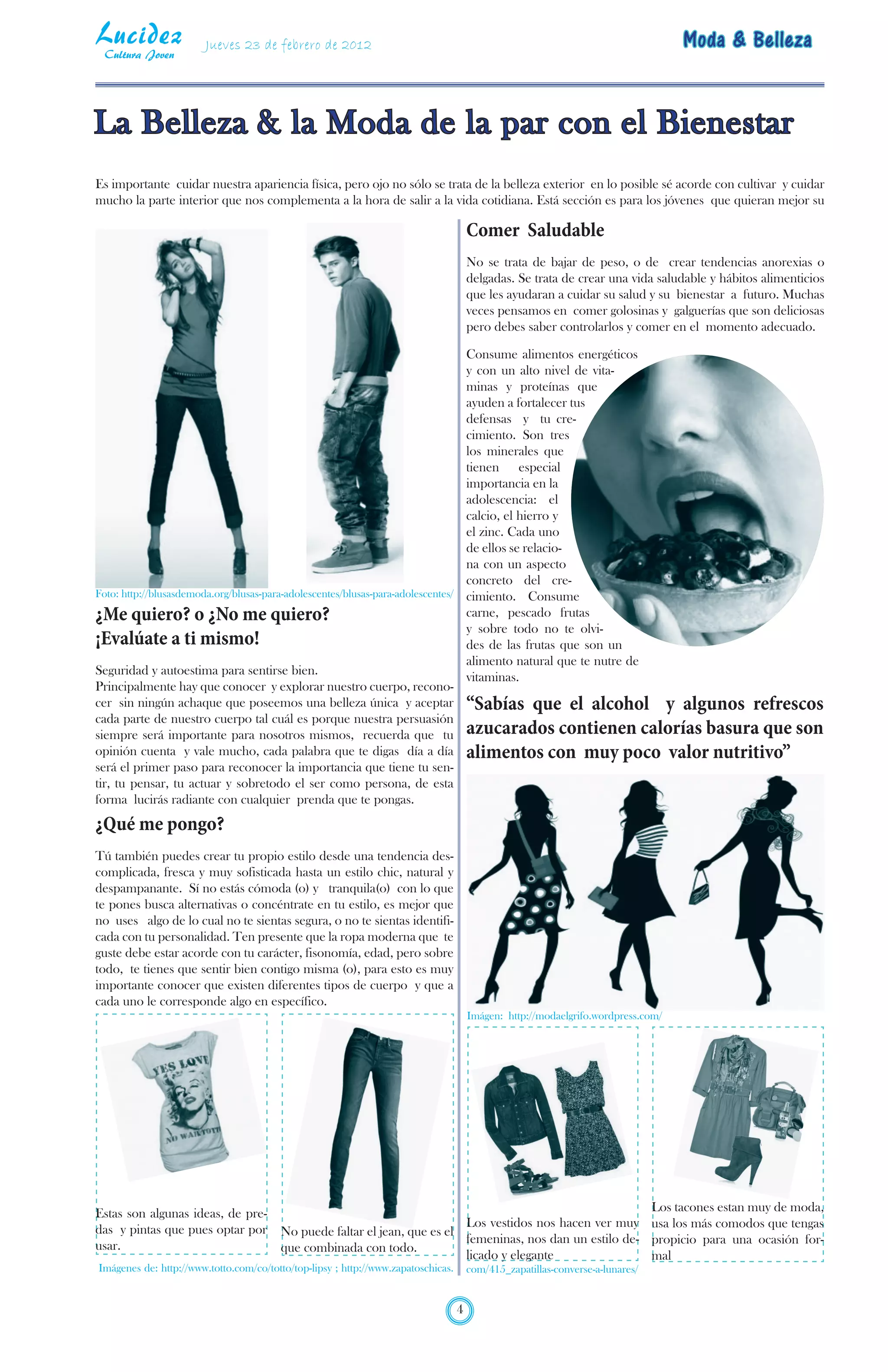 Lucidez
 Cultura Joven
                        Jueves 23 de febrero de 2012                                                                               Moda & Belleza


La Belleza & la Moda de la par con el Bienestar
Es importante cuidar nuestra apariencia física, pero ojo no sólo se trata de la belleza exterior en lo posible sé acorde con cultivar y cuidar
mucho la parte interior que nos complementa a la hora de salir a la vida cotidiana. Está sección es para los jóvenes que quieran mejor su

                                                                                       Comer Saludable
                                                                                       No se trata de bajar de peso, o de crear tendencias anorexias o
                                                                                       delgadas. Se trata de crear una vida saludable y hábitos alimenticios
                                                                                       que les ayudaran a cuidar su salud y su bienestar a futuro. Muchas
                                                                                       veces pensamos en comer golosinas y galguerías que son deliciosas
                                                                                       pero debes saber controlarlos y comer en el momento adecuado.

                                                                                 Consume alimentos energéticos
                                                                                 y con un alto nivel de vita-
                                                                                 minas y proteínas que
                                                                                 ayuden a fortalecer tus
                                                                                 defensas y tu cre-
                                                                                 cimiento. Son tres
                                                                                 los minerales que
                                                                                 tienen especial
                                                                                 importancia en la
                                                                                 adolescencia: el
                                                                                 calcio, el hierro y
                                                                                 el zinc. Cada uno
                                                                                 de ellos se relacio-
                                                                                 na con un aspecto
                                                                                 concreto del cre-
Foto: http://blusasdemoda.org/blusas-para-adolescentes/blusas-para-adolescentes/ cimiento. Consume

¿Me quiero? o ¿No me quiero?                                                     carne, pescado frutas
                                                                                 y sobre todo no te olvi-
¡Evalúate a ti mismo!                                                            des de las frutas que son un
                                                                                 alimento natural que te nutre de
Seguridad y autoestima para sentirse bien.
                                                                                 vitaminas.
Principalmente hay que conocer y explorar nuestro cuerpo, recono-
cer sin ningún achaque que poseemos una belleza única y aceptar “Sabías que el alcohol y algunos refrescos
cada parte de nuestro cuerpo tal cuál es porque nuestra persuasión
siempre será importante para nosotros mismos, recuerda que tu azucarados contienen calorías basura que son
opinión cuenta y vale mucho, cada palabra que te digas día a día alimentos con muy poco valor nutritivo”
será el primer paso para reconocer la importancia que tiene tu sen-
tir, tu pensar, tu actuar y sobretodo el ser como persona, de esta
forma lucirás radiante con cualquier prenda que te pongas.
¿Qué me pongo?
Tú también puedes crear tu propio estilo desde una tendencia des-
complicada, fresca y muy sofisticada hasta un estilo chic, natural y
despampanante. Sí no estás cómoda (o) y tranquila(o) con lo que
te pones busca alternativas o concéntrate en tu estilo, es mejor que
no uses algo de lo cual no te sientas segura, o no te sientas identifi-
cada con tu personalidad. Ten presente que la ropa moderna que te
guste debe estar acorde con tu carácter, fisonomía, edad, pero sobre
todo, te tienes que sentir bien contigo misma (o), para esto es muy
importante conocer que existen diferentes tipos de cuerpo y que a
cada uno le corresponde algo en específico.
                                                                                       Imágen: http://modaelgrifo.wordpress.com/




Estas son algunas ideas, de pre-                                                                             Los tacones estan muy de moda,
                                                                            Los vestidos nos hacen ver muy usa los más comodos que tengas
das y pintas que pues optar por          No puede faltar el jean, que es el
                                                                            femeninas, nos dan un estilo de- propicio para una ocasión for-
usar.                                    que combinada con todo.
                                                                            licado y elegante                mal
Imágenes de: http://www.totto.com/co/totto/top-lipsy ; http://www.zapatoschicas.       com/415_zapatillas-converse-a-lunares/


                                                                                   4
 
