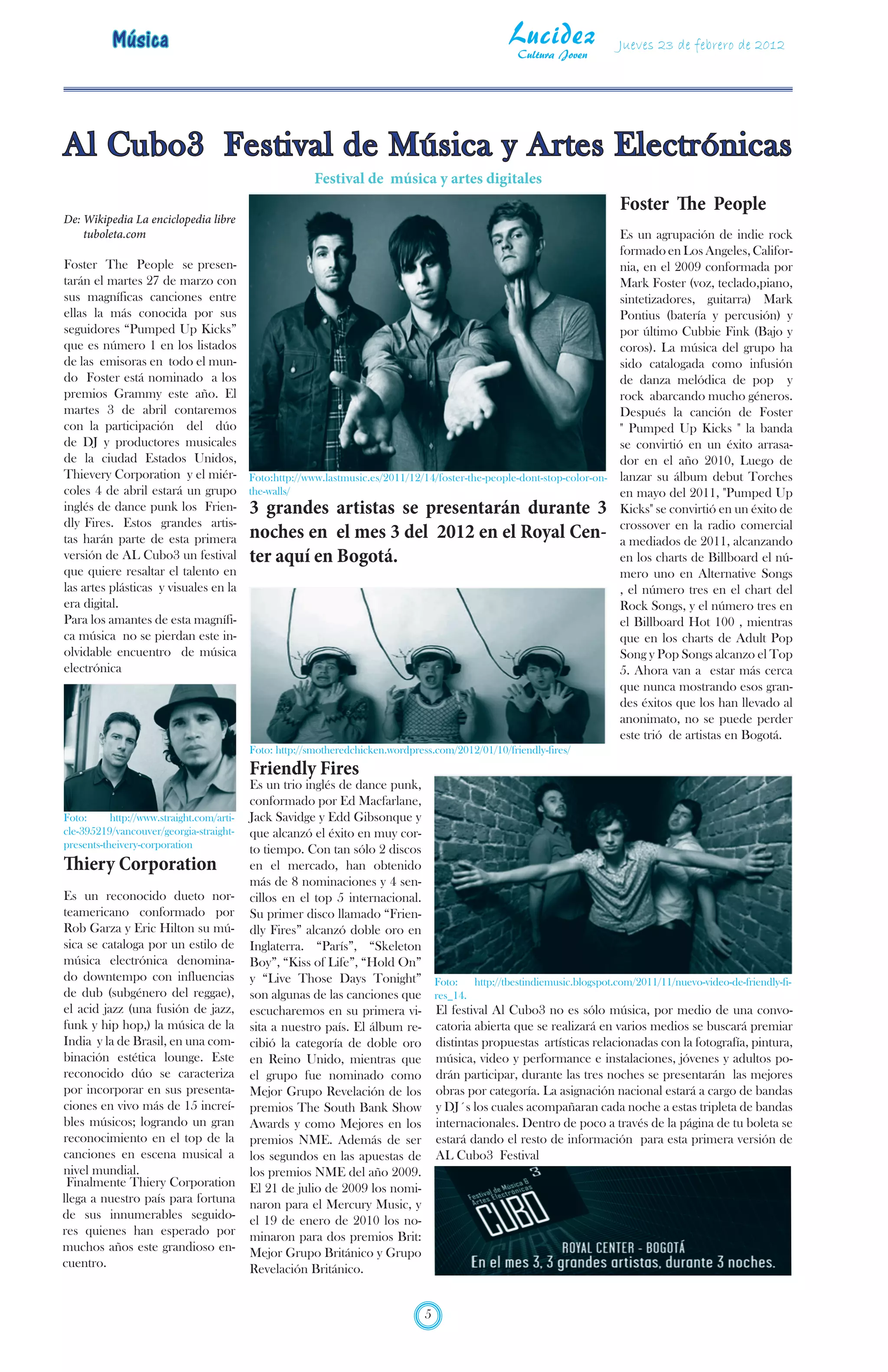 Música                                                                                  Lucidez
                                                                                                     Cultura Joven
                                                                                                                     Jueves 23 de febrero de 2012




Al Cubo3 Festival de Música y Artes Electrónicas
                                                         Festival de música y artes digitales
                                                                                                                     Foster The People
De: Wikipedia La enciclopedia libre
    tuboleta.com                                                                                              Es un agrupación de indie rock
                                                                                                              formado en Los Angeles, Califor-
Foster The People se presen-                                                                                  nia, en el 2009 conformada por
tarán el martes 27 de marzo con                                                                               Mark Foster (voz, teclado,piano,
sus magníficas canciones entre                                                                                sintetizadores, guitarra) Mark
ellas la más conocida por sus                                                                                 Pontius (batería y percusión) y
seguidores “Pumped Up Kicks”                                                                                  por último Cubbie Fink (Bajo y
que es número 1 en los listados                                                                               coros). La música del grupo ha
de las emisoras en todo el mun-                                                                               sido catalogada como infusión
do Foster está nominado a los                                                                                 de danza melódica de pop y
premios Grammy este año. El                                                                                   rock abarcando mucho géneros.
martes 3 de abril contaremos                                                                                  Después la canción de Foster
con la participación del dúo                                                                                  " Pumped Up Kicks " la banda
de DJ y productores musicales                                                                                 se convirtió en un éxito arrasa-
de la ciudad Estados Unidos,                                                                                  dor en el año 2010, Luego de
Thievery Corporation y el miér- Foto:http://www.lastmusic.es/2011/12/14/foster-the-people-dont-stop-color-on- lanzar su álbum debut Torches
coles 4 de abril estará un grupo the-walls/                                                                   en mayo del 2011, "Pumped Up
inglés de dance punk los Frien- 3 grandes artistas se presentarán durante 3 Kicks" se convirtió en un éxito de
dly Fires. Estos grandes artis-                                                                               crossover en la radio comercial
tas harán parte de esta primera noches en el mes 3 del 2012 en el Royal Cen- a mediados de 2011, alcanzando
versión de AL Cubo3 un festival ter aquí en Bogotá.                                                           en los charts de Billboard el nú-
que quiere resaltar el talento en                                                                             mero uno en Alternative Songs
las artes plásticas y visuales en la                                                                          , el número tres en el chart del
era digital.                                                                                                  Rock Songs, y el número tres en
Para los amantes de esta magnífi-                                                                             el Billboard Hot 100 , mientras
ca música no se pierdan este in-                                                                              que en los charts de Adult Pop
olvidable encuentro de música                                                                                 Song y Pop Songs alcanzo el Top
electrónica                                                                                                   5. Ahora van a estar más cerca
                                                                                                              que nunca mostrando esos gran-
                                                                                                              des éxitos que los han llevado al
                                                                                                              anonimato, no se puede perder
                                                                                                              este trió de artistas en Bogotá.
                                           Foto: http://smotheredchicken.wordpress.com/2012/01/10/friendly-fires/
                                           Friendly Fires
                                           Es un trio inglés de dance punk,
                                           conformado por Ed Macfarlane,
Foto:      http://www.straight.com/arti-   Jack Savidge y Edd Gibsonque y
cle-395219/vancouver/georgia-straight-     que alcanzó el éxito en muy cor-
presents-theivery-corporation              to tiempo. Con tan sólo 2 discos
Thiery Corporation                         en el mercado, han obtenido
                                           más de 8 nominaciones y 4 sen-
Es un reconocido dueto nor-                cillos en el top 5 internacional.
teamericano conformado por                 Su primer disco llamado “Frien-
Rob Garza y Eric Hilton su mú-             dly Fires” alcanzó doble oro en
sica se cataloga por un estilo de          Inglaterra. “París”, “Skeleton
música electrónica denomina-               Boy”, “Kiss of Life”, “Hold On”
do downtempo con influencias               y “Live Those Days Tonight” Foto: http://tbestindiemusic.blogspot.com/2011/11/nuevo-video-de-friendly-fi-
de dub (subgénero del reggae),             son algunas de las canciones que res_14.
el acid jazz (una fusión de jazz,          escucharemos en su primera vi- El festival Al Cubo3 no es sólo música, por medio de una convo-
funk y hip hop,) la música de la           sita a nuestro país. El álbum re- catoria abierta que se realizará en varios medios se buscará premiar
India y la de Brasil, en una com-          cibió la categoría de doble oro distintas propuestas artísticas relacionadas con la fotografía, pintura,
binación estética lounge. Este             en Reino Unido, mientras que música, video y performance e instalaciones, jóvenes y adultos po-
reconocido dúo se caracteriza              el grupo fue nominado como drán participar, durante las tres noches se presentarán las mejores
por incorporar en sus presenta-            Mejor Grupo Revelación de los obras por categoría. La asignación nacional estará a cargo de bandas
ciones en vivo más de 15 increí-           premios The South Bank Show y DJ´s los cuales acompañaran cada noche a estas tripleta de bandas
bles músicos; logrando un gran             Awards y como Mejores en los internacionales. Dentro de poco a través de la página de tu boleta se
reconocimiento en el top de la             premios NME. Además de ser estará dando el resto de información para esta primera versión de
canciones en escena musical a              los segundos en las apuestas de AL Cubo3 Festival
nivel mundial.                             los premios NME del año 2009.
 Finalmente Thiery Corporation             El 21 de julio de 2009 los nomi-
llega a nuestro país para fortuna          naron para el Mercury Music, y
de sus innumerables seguido-               el 19 de enero de 2010 los no-
res quienes han esperado por               minaron para dos premios Brit:
muchos años este grandioso en-             Mejor Grupo Británico y Grupo
cuentro.                                   Revelación Británico.


                                                                                 5
 