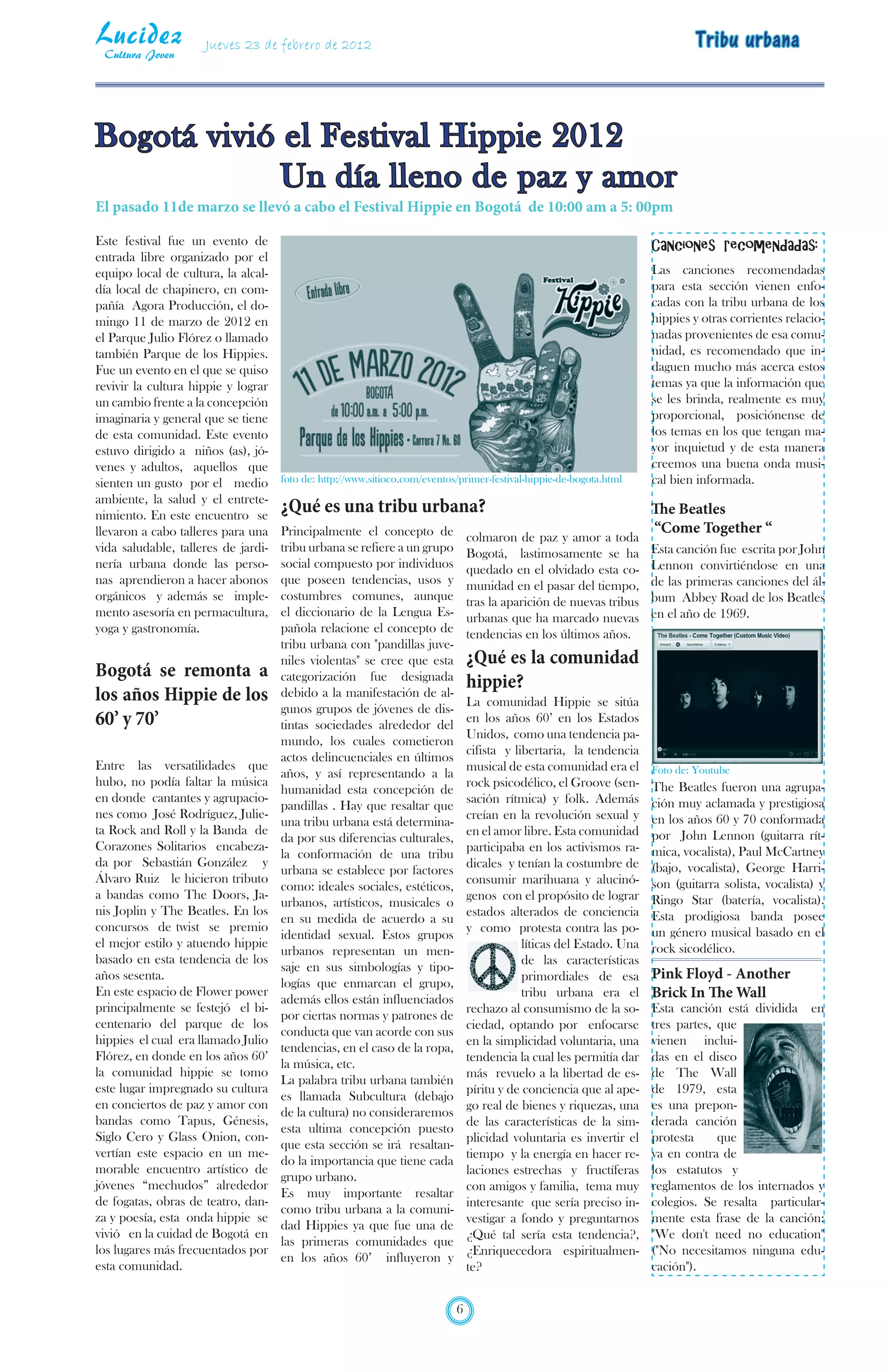Lucidez
 Cultura Joven
                     Jueves 23 de febrero de 2012                                                                             Tribu urbana



Bogotá vivió el Festival Hippie 2012
             Un día lleno de paz y amor
El pasado 11de marzo se llevó a cabo el Festival Hippie en Bogotá de 10:00 am a 5: 00pm

Este festival fue un evento de                                                                                        Canciones recomendadas:
entrada libre organizado por el
equipo local de cultura, la alcal-                                                                                    Las canciones recomendadas
día local de chapinero, en com-                                                                                       para esta sección vienen enfo-
pañía Agora Producción, el do-                                                                                        cadas con la tribu urbana de los
mingo 11 de marzo de 2012 en                                                                                          hippies y otras corrientes relacio-
el Parque Julio Flórez o llamado                                                                                      nadas provenientes de esa comu-
también Parque de los Hippies.                                                                                        nidad, es recomendado que in-
Fue un evento en el que se quiso                                                                                      daguen mucho más acerca estos
revivir la cultura hippie y lograr                                                                                    temas ya que la información que
un cambio frente a la concepción                                                                                      se les brinda, realmente es muy
imaginaria y general que se tiene                                                                                     proporcional, posiciónense de
de esta comunidad. Este evento                                                                                        los temas en los que tengan ma-
estuvo dirigido a niños (as), jó-                                                                                     yor inquietud y de esta manera
venes y adultos, aquellos que                                                                                         creemos una buena onda musi-
sienten un gusto por el medio        foto de: http://www.sitioco.com/eventos/primer-festival-hippie-de-bogota.html    cal bien informada.
ambiente, la salud y el entrete-
nimiento. En este encuentro se
                                     ¿Qué es una tribu urbana?                                                        The Beatles
llevaron a cabo talleres para una    Principalmente el concepto de                                                    “Come Together “
                                                                                colmaron de paz y amor a toda
vida saludable, talleres de jardi-   tribu urbana se refiere a un grupo         Bogotá, lastimosamente se ha          Esta canción fue escrita por John
nería urbana donde las perso-        social compuesto por individuos            quedado en el olvidado esta co-       Lennon convirtiéndose en una
nas aprendieron a hacer abonos       que poseen tendencias, usos y              munidad en el pasar del tiempo,       de las primeras canciones del ál-
orgánicos y además se imple-         costumbres comunes, aunque                 tras la aparición de nuevas tribus    bum Abbey Road de los Beatles
mento asesoría en permacultura,      el diccionario de la Lengua Es-            urbanas que ha marcado nuevas         en el año de 1969.
yoga y gastronomía.                  pañola relacione el concepto de            tendencias en los últimos años.
                                     tribu urbana con "pandillas juve-
                                     niles violentas" se cree que esta          ¿Qué es la comunidad
Bogotá se remonta a                  categorización fue designada
                                                                                hippie?
los años Hippie de los               debido a la manifestación de al-
                                                                                La comunidad Hippie se sitúa
                                     gunos grupos de jóvenes de dis-
60’ y 70’                            tintas sociedades alrededor del
                                                                                en los años 60’ en los Estados
                                                                                Unidos, como una tendencia pa-
                                     mundo, los cuales cometieron
                                                                                cifista y libertaria, la tendencia
                                     actos delincuenciales en últimos
Entre las versatilidades que                                                    musical de esta comunidad era el      Foto de: Youtube
                                     años, y así representando a la
hubo, no podía faltar la música                                                 rock psicodélico, el Groove (sen-     The Beatles fueron una agrupa-
                                     humanidad esta concepción de
en donde cantantes y agrupacio-                                                 sación rítmica) y folk. Además        ción muy aclamada y prestigiosa
                                     pandillas . Hay que resaltar que
nes como José Rodríguez, Julie-                                                 creían en la revolución sexual y      en los años 60 y 70 conformada
                                     una tribu urbana está determina-
ta Rock and Roll y la Banda de                                                  en el amor libre. Esta comunidad      por John Lennon (guitarra rít-
                                     da por sus diferencias culturales,
Corazones Solitarios encabeza-                                                  participaba en los activismos ra-     mica, vocalista), Paul McCartney
                                     la conformación de una tribu
da por Sebastián González y                                                     dicales y tenían la costumbre de      (bajo, vocalista), George Harri-
                                     urbana se establece por factores
Álvaro Ruiz le hicieron tributo                                                 consumir marihuana y alucinó-         son (guitarra solista, vocalista) y
                                     como: ideales sociales, estéticos,
a bandas como The Doors, Ja-                                                    genos con el propósito de lograr      Ringo Star (batería, vocalista).
                                     urbanos, artísticos, musicales o
nis Joplin y The Beatles. En los                                                estados alterados de conciencia       Esta prodigiosa banda posee
                                     en su medida de acuerdo a su
concursos de twist se premio                                                    y como protesta contra las po-        un género musical basado en el
                                     identidad sexual. Estos grupos
el mejor estilo y atuendo hippie                                                            líticas del Estado. Una   rock sicodélico.
                                     urbanos representan un men-
basado en esta tendencia de los                                                             de las características
                                     saje en sus simbologías y tipo-
años sesenta.                                                                               primordiales de esa       Pink Floyd - Another
                                     logías que enmarcan el grupo,
En este espacio de Flower power
                                     además ellos están influenciados
                                                                                            tribu urbana era el       Brick In The Wall
principalmente se festejó el bi-                                                rechazo al consumismo de la so-       Esta canción está dividida en
                                     por ciertas normas y patrones de
centenario del parque de los                                                    ciedad, optando por enfocarse         tres partes, que
                                     conducta que van acorde con sus
hippies el cual era llamado Julio                                               en la simplicidad voluntaria, una     vienen inclui-
                                     tendencias, en el caso de la ropa,
Flórez, en donde en los años 60’                                                tendencia la cual les permitía dar    das en el disco
                                     la música, etc.
la comunidad hippie se tomo                                                     más revuelo a la libertad de es-      de The Wall
                                     La palabra tribu urbana también
este lugar impregnado su cultura                                                píritu y de conciencia que al ape-    de 1979, esta
                                     es llamada Subcultura (debajo
en conciertos de paz y amor con                                                 go real de bienes y riquezas, una     es una prepon-
                                     de la cultura) no consideraremos
bandas como Tapus, Génesis,                                                     de las características de la sim-     derada canción
                                     esta ultima concepción puesto
Siglo Cero y Glass Onion, con-                                                  plicidad voluntaria es invertir el    protesta     que
                                     que esta sección se irá resaltan-
vertían este espacio en un me-                                                  tiempo y la energía en hacer re-      va en contra de
                                     do la importancia que tiene cada
morable encuentro artístico de                                                  laciones estrechas y fructíferas      los estatutos y
                                     grupo urbano.
jóvenes “mechudos” alrededor                                                    con amigos y familia, tema muy        reglamentos de los internados y
                                     Es muy importante resaltar
de fogatas, obras de teatro, dan-                                               interesante que sería preciso in-     colegios. Se resalta particular-
                                     como tribu urbana a la comuni-
za y poesía, esta onda hippie se                                                vestigar a fondo y preguntarnos       mente esta frase de la canción:
                                     dad Hippies ya que fue una de
vivió en la cuidad de Bogotá en                                                 ¿Qué tal sería esta tendencia?,       "We don't need no education"
                                     las primeras comunidades que
los lugares más frecuentados por                                                ¿Enriquecedora espiritualmen-         ("No necesitamos ninguna edu-
                                     en los años 60’ influyeron y
esta comunidad.                                                                 te?                                   cación").


                                                                            6
 