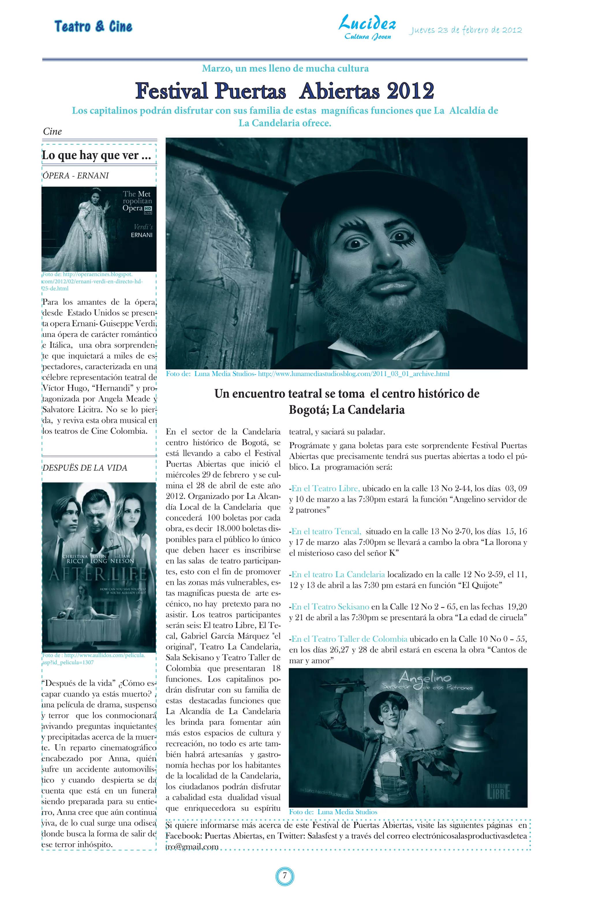 Teatro & Cine                                                                         Lucidez
                                                                                            Cultura Joven
                                                                                                                Jueves 23 de febrero de 2012


                                                Marzo, un mes lleno de mucha cultura

                                    Festival Puertas Abiertas 2012
           Los capitalinos podrán disfrutar con sus familia de estas magníficas funciones que La Alcaldía de
                                                 La Candelaria ofrece.
Cine

Lo que hay que ver ...
ÓPERA - ERNANI




Foto de: http://operaencines.blogspot.
com/2012/02/ernani-verdi-en-directo-hd-
25-de.html

Para los amantes de la ópera,
desde Estado Unidos se presen-
ta opera Ernani- Guiseppe Verdi,
una ópera de carácter romántico
e Itálica, una obra sorprenden-
te que inquietará a miles de es-
pectadores, caracterizada en una
célebre representación teatral de Foto de: Luna Media Studios- http://www.lunamediastudiosblog.com/2011_03_01_archive.html
Víctor Hugo, “Hernandi” y pro-
tagonizada por Angela Meade y                               Un encuentro teatral se toma el centro histórico de
Salvatore Licitra. No se lo pier-                                               Bogotá; La Candelaria
da, y reviva esta obra musical en
los teatros de Cine Colombia.               En el sector de la Candelaria teatral, y saciará su paladar.
                                            centro histórico de Bogotá, se Prográmate y gana boletas para este sorprendente Festival Puertas
                                            está llevando a cabo el Festival Abiertas que precisamente tendrá sus puertas abiertas a todo el pú-
DESPUËS DE LA VIDA                          Puertas Abiertas que inició el blico. La programación será:
                                            miércoles 29 de febrero y se cul-
                                            mina el 28 de abril de este año -En el Teatro Libre, ubicado en la calle 13 No 2-44, los días 03, 09
                                            2012. Organizado por La Alcan- y 10 de marzo a las 7:30pm estará la función “Angelino servidor de
                                            día Local de la Candelaria que 2 patrones”
                                            concederá 100 boletas por cada
                                            obra, es decir 18.000 boletas dis- -En el teatro Tencal, situado en la calle 13 No 2-70, los días 15, 16
                                            ponibles para el público lo único y 17 de marzo alas 7:00pm se llevará a cambo la obra “La llorona y
                                            que deben hacer es inscribirse el misterioso caso del señor K”
                                            en las salas de teatro participan-
                                            tes, esto con el fin de promover -En el teatro La Candelaria localizado en la calle 12 No 2-59, el 11,
                                            en las zonas más vulnerables, es- 12 y 13 de abril a las 7:30 pm estará en función “El Quijote”
                                            tas magnificas puesta de arte es-
                                            cénico, no hay pretexto para no -En el Teatro Sekisano en la Calle 12 No 2 – 65, en las fechas 19,20
                                            asistir. Los teatros participantes y 21 de abril a las 7:30pm se presentará la obra “La edad de ciruela”
                                            serán seis: El teatro Libre, El Te-
                                            cal, Gabriel García Márquez "el -En el Teatro Taller de Colombia ubicado en la Calle 10 No 0 – 55,
                                            original", Teatro La Candelaria, en los días 26,27 y 28 de abril estará en escena la obra “Cantos de
Foto de : http://www.aullidos.com/pelicula.
asp?id_pelicula=1307
                                            Sala Sekisano y Teatro Taller de mar y amor”
                                            Colombia que presentaran 18
“Después de la vida” ¿Cómo es- funciones. Los capitalinos po-
capar cuando ya estás muerto? , drán disfrutar con su familia de
una película de drama, suspenso estas destacadas funciones que
y terror que los conmocionará La Alcandía de La Candelaria
avivando preguntas inquietantes les brinda para fomentar aún
y precipitadas acerca de la muer- más estos espacios de cultura y
te. Un reparto cinematográfico recreación, no todo es arte tam-
encabezado por Anna, quién bién habrá artesanías y gastro-
sufre un accidente automovilís- nomía hechas por los habitantes
tico y cuando despierta se da de la localidad de la Candelaria,
cuenta que está en un funeral los ciudadanos podrán disfrutar
siendo preparada para su entie- a cabalidad esta dualidad visual
rro, Anna cree que aún continua que enriquecedora su espíritu Foto de: Luna Media Studios
viva, de lo cual surge una odisea Si quiere informarse más acerca de este Festival de Puertas Abiertas, visite las siguientes páginas en
donde busca la forma de salir de Facebook: Puertas Abiertas, en Twitter: Salasfest y a través del correo electrónicosalasproductivasdetea
ese terror inhóspito.             tro@gmail.com


                                                                         7
 