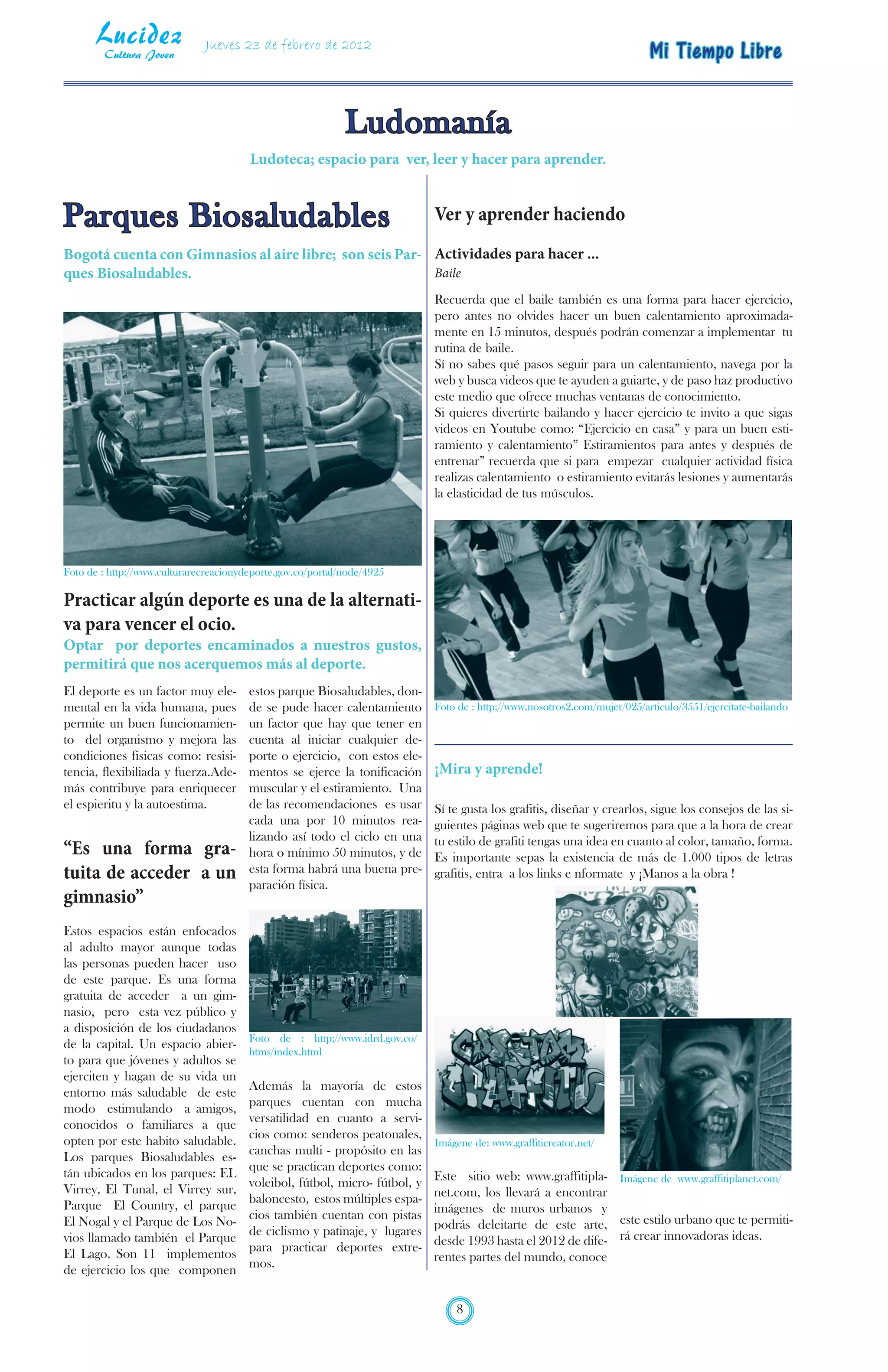 Lucidez
        Cultura Joven
                               Jueves 23 de febrero de 2012
                                                                                                                            Mi Tiempo Libre


                                                             Ludomanía
                                        Ludoteca; espacio para ver, leer y hacer para aprender.


Parques Biosaludables                                                        Ver y aprender haciendo
Bogotá cuenta con Gimnasios al aire libre; son seis Par- Actividades para hacer ...
ques Biosaludables.                                      Baile
                                                                             Recuerda que el baile también es una forma para hacer ejercicio,
                                                                             pero antes no olvides hacer un buen calentamiento aproximada-
                                                                             mente en 15 minutos, después podrán comenzar a implementar tu
                                                                             rutina de baile.
                                                                             Sí no sabes qué pasos seguir para un calentamiento, navega por la
                                                                             web y busca videos que te ayuden a guiarte, y de paso haz productivo
                                                                             este medio que ofrece muchas ventanas de conocimiento.
                                                                             Si quieres divertirte bailando y hacer ejercicio te invito a que sigas
                                                                             videos en Youtube como: “Ejercicio en casa” y para un buen esti-
                                                                             ramiento y calentamiento” Estiramientos para antes y después de
                                                                             entrenar” recuerda que si para empezar cualquier actividad física
                                                                             realizas calentamiento o estiramiento evitarás lesiones y aumentarás
                                                                             la elasticidad de tus músculos.




Foto de : http://www.culturarecreacionydeporte.gov.co/portal/node/4925

Practicar algún deporte es una de la alternati-
va para vencer el ocio.
Optar por deportes encaminados a nuestros gustos,
permitirá que nos acerquemos más al deporte.
El deporte es un factor muy ele-        estos parque Biosaludables, don-
mental en la vida humana, pues          de se pude hacer calentamiento       Foto de : http://www.nosotros2.com/mujer/025/articulo/3551/ejercitate-bailando
permite un buen funcionamien-           un factor que hay que tener en
to del organismo y mejora las           cuenta al iniciar cualquier de-
condiciones fisicas como: resisi-       porte o ejercicio, con estos ele-
tencia, flexibiliada y fuerza.Ade-      mentos se ejerce la tonificación     ¡Mira y aprende!
más contribuye para enriquecer          muscular y el estiramiento. Una
el espieritu y la autoestima.           de las recomendaciones es usar       Sí te gusta los grafitis, diseñar y crearlos, sigue los consejos de las si-
                                        cada una por 10 minutos rea-         guientes páginas web que te sugeriremos para que a la hora de crear
                                        lizando así todo el ciclo en una     tu estilo de grafiti tengas una idea en cuanto al color, tamaño, forma.
“Es una forma gra-                      hora o mínimo 50 minutos, y de       Es importante sepas la existencia de más de 1.000 tipos de letras
tuita de acceder a un                   esta forma habrá una buena pre-      grafitis, entra a los links e nformate y ¡Manos a la obra !
                                        paración física.
gimnasio”
Estos espacios están enfocados
al adulto mayor aunque todas
las personas pueden hacer uso
de este parque. Es una forma
gratuita de acceder a un gim-
nasio, pero esta vez público y
a disposición de los ciudadanos
                                        Foto de : http://www.idrd.gov.co/
de la capital. Un espacio abier-
                                        htms/index.html
to para que jóvenes y adultos se
ejerciten y hagan de su vida un
entorno más saludable de este           Además la mayoría de estos
modo estimulando a amigos,              parques cuentan con mucha
conocidos o familiares a que            versatilidad en cuanto a servi-
opten por este habito saludable.        cios como: senderos peatonales,
                                                                             Imágene de: www.graffiticreator.net/
Los parques Biosaludables es-           canchas multi - propósito en las
tán ubicados en los parques: EL         que se practican deportes como:
                                        voleibol, fútbol, micro- fútbol, y   Este sitio web: www.graffitipla- Imágene de www.graffitiplanet.com/
Virrey, El Tunal, el Virrey sur,                                             net.com, los llevará a encontrar
Parque El Country, el parque            baloncesto, estos múltiples espa-
                                        cios también cuentan con pistas      imágenes de muros urbanos y
El Nogal y el Parque de Los No-
                                        de ciclismo y patinaje, y lugares    podrás deleitarte de este arte, este estilo urbano que te permiti-
vios llamado también el Parque
                                        para practicar deportes extre-       desde 1993 hasta el 2012 de dife- rá crear innovadoras ideas.
El Lago. Son 11 implementos                                                  rentes partes del mundo, conoce
de ejercicio los que componen           mos.


                                                                                 8
 