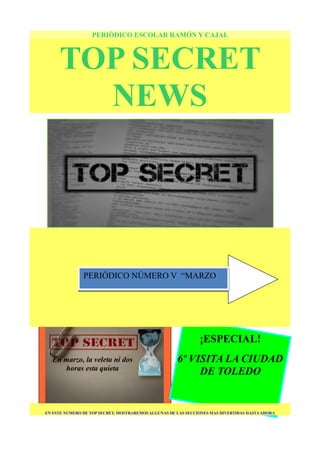 ¡ESPECIAL!
6º VISITA LA CIUDAD
DE TOLEDO
PERIÓDICO ESCOLAR RAMÓN Y CAJAL
TOP SECRET
NEWS
EN ESTE NUMERO DE TOP SECRET, MOSTRAREMOS ALGUNAS DE LAS SECCIONES MAS DIVERTIDAS HASTAAHORA
En marzo, la veleta ni dos
horas esta quieta
PERIÓDICO NÚMERO V “MARZO
 