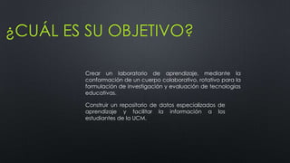 ¿CUÁL ES SU OBJETIVO?
Crear un laboratorio de aprendizaje, mediante la
conformación de un cuerpo colaborativo, rotativo para la
formulación de investigación y evaluación de tecnologías
educativas.
Construir un repositorio de datos especializados de
aprendizaje y facilitar la información a los
estudiantes de la UCM.

 