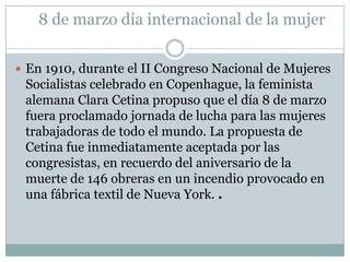 8 de marzo día internacional de la mujerEn 1910, durante el II Congreso Nacional de Mujeres Socialistas celebrado en Copenhague, la feminista alemana Clara Cetina propuso que el día 8 de marzo fuera proclamado jornada de lucha para las mujeres trabajadoras de todo el mundo. La propuesta de Cetina fue inmediatamente aceptada por las congresistas, en recuerdo del aniversario de la muerte de 146 obreras en un incendio provocado en una fábrica textil de Nueva York. .