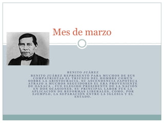 Mes de marzo Benito JuárezBenito Juárez representó para muchos de sus compatriotas el triunfo del hombre común sobre la aristocracia. Su ascendencia zapoteca atrajo a muchos seguidores el era proveniente de Oaxaca . Fue elegido presidente de la nación en dos ocasiones. Su principal labor fue la aplicación de reformas liberales, como, por ejemplo, la separación entre la Iglesia y el Estado.