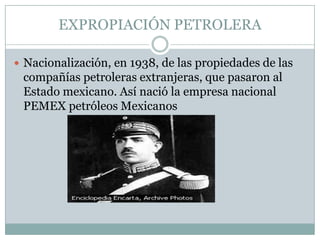 EXPROPIACIÓN PETROLERANacionalización, en 1938, de las propiedades de las compañías petroleras extranjeras, que pasaron al Estado mexicano. Así nació la empresa nacional  PEMEX petróleos Mexicanos