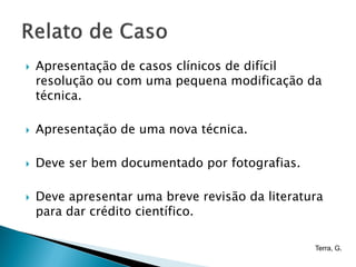    Apresentação de casos clínicos de difícil
    resolução ou com uma pequena modificação da
    técnica.

   Apresentação de uma nova técnica.

   Deve ser bem documentado por fotografias.

   Deve apresentar uma breve revisão da literatura
    para dar crédito científico.

                                                 Terra, G.
 