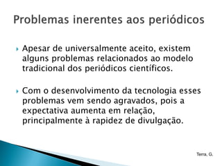    Apesar de universalmente aceito, existem
    alguns problemas relacionados ao modelo
    tradicional dos periódicos científicos.

   Com o desenvolvimento da tecnologia esses
    problemas vem sendo agravados, pois a
    expectativa aumenta em relação,
    principalmente à rapidez de divulgação.


                                               Terra, G.
 