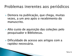    Demora na publicação, que chega, muitas
    vezes, a um ano após o recebimento do
    manuscrito.

   Alto custo de aquisição das coleções pelo
    pesquisador e Bibliotecas.

   Dificuldade de acesso aos artigos com a
    rapidez necessária.

                                                Terra, G.
 