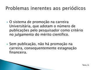    O sistema de promoção na carreira
    Universitária, que adotam o número de
    publicações pelo pesquisador como critério
    no julgamento do mérito científico.

   Sem publicação, não há promoção na
    carreira, consequentemente estagnação
    financeira.


                                             Terra, G.
 