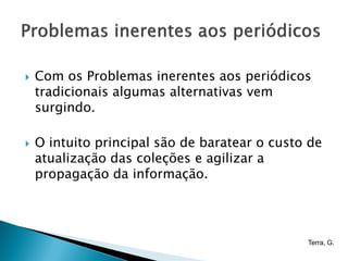    Com os Problemas inerentes aos periódicos
    tradicionais algumas alternativas vem
    surgindo.

   O intuito principal são de baratear o custo de
    atualização das coleções e agilizar a
    propagação da informação.




                                               Terra, G.
 