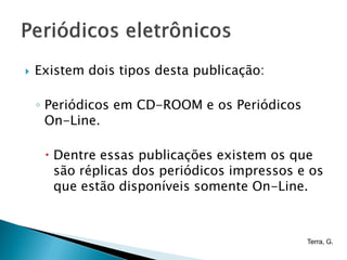    Existem dois tipos desta publicação:

    ◦ Periódicos em CD-ROOM e os Periódicos
      On-Line.

      Dentre essas publicações existem os que
       são réplicas dos periódicos impressos e os
       que estão disponíveis somente On-Line.



                                              Terra, G.
 