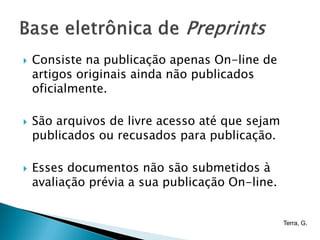    Consiste na publicação apenas On-line de
    artigos originais ainda não publicados
    oficialmente.

   São arquivos de livre acesso até que sejam
    publicados ou recusados para publicação.

   Esses documentos não são submetidos à
    avaliação prévia a sua publicação On-line.


                                                 Terra, G.
 