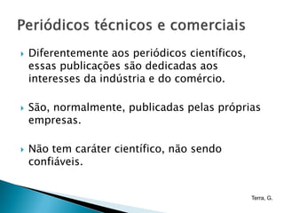    Diferentemente aos periódicos científicos,
    essas publicações são dedicadas aos
    interesses da indústria e do comércio.

   São, normalmente, publicadas pelas próprias
    empresas.

   Não tem caráter científico, não sendo
    confiáveis.


                                                 Terra, G.
 