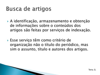    A identificação, armazenamento e obtenção
    de informações sobre o conteúdos dos
    artigos são feitas por serviços de indexação.

   Esse serviço têm como critério de
    organização não o título do periódico, mas
    sim o assunto, título e autores dos artigos.




                                                   Terra, G.
 